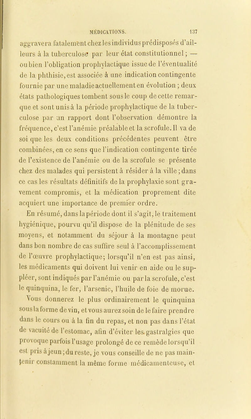 aggravera fatalemBnt chez les individus prédisposés d'ail- leurs à la tuberculose par leur état constitutionnel ; — ou bien l'obligation prophylactique issue de l'éventualité de la phthisic, est associée à une indication contingente fournie par une maladie actuellement en évolution ; deux états pathologiques tombent sous le coup de cette remar- que et sont unis à la période prophylactique de la tuber- culose par un rapport dont l'observation démontre la fréquence, c'est l'anémie préalable et la scrofule. Il va de soi que les deux conditions précédentes peuvent être combinées, en ce sens que l'indication contingente tirée de l'existence de l'anémie ou de la scrofule se présente chez des malades qui persistent à résider à la ville ; dans ce cas les résultats définitifs de la prophylaxie sont gra- vement compromis, et la médication proprement dite acquiert une importance de premier ordre. En résumé, dans lapériode dont il s'agit, le traitement hygiénique, pourvu qu'il dispose de la plénitude de ses moyens, et notamment du séjour à la montagne peut dans bon nombre de cas suffire seul à l'accomplissement de l'œuvre prophylactique; lorsqu'il n'en est pas ainsi, les médicaments qui doivent lui venir en aide ou le sup- pléer, sont indiqués par l'anémie ou parla scrofule, c'est le quinquina, le fer, l'arsenic, l'huile de foie de morue. Vous donnerez le plus ordinairement le quinquina sous la forme de vin, et vous aurez soin de le faire prendre dans le cours ou à la fin du repas, et non pas dans l'état de vacuité de l'estomac, afin d'éviter les, gastralgies que provoque parfois l'usage prolongé de ce remède lorsqu'il est pris à jeun ; du reste, je vous conseille de ne pas main- tenir constamment la même forme médicamenteuse, et