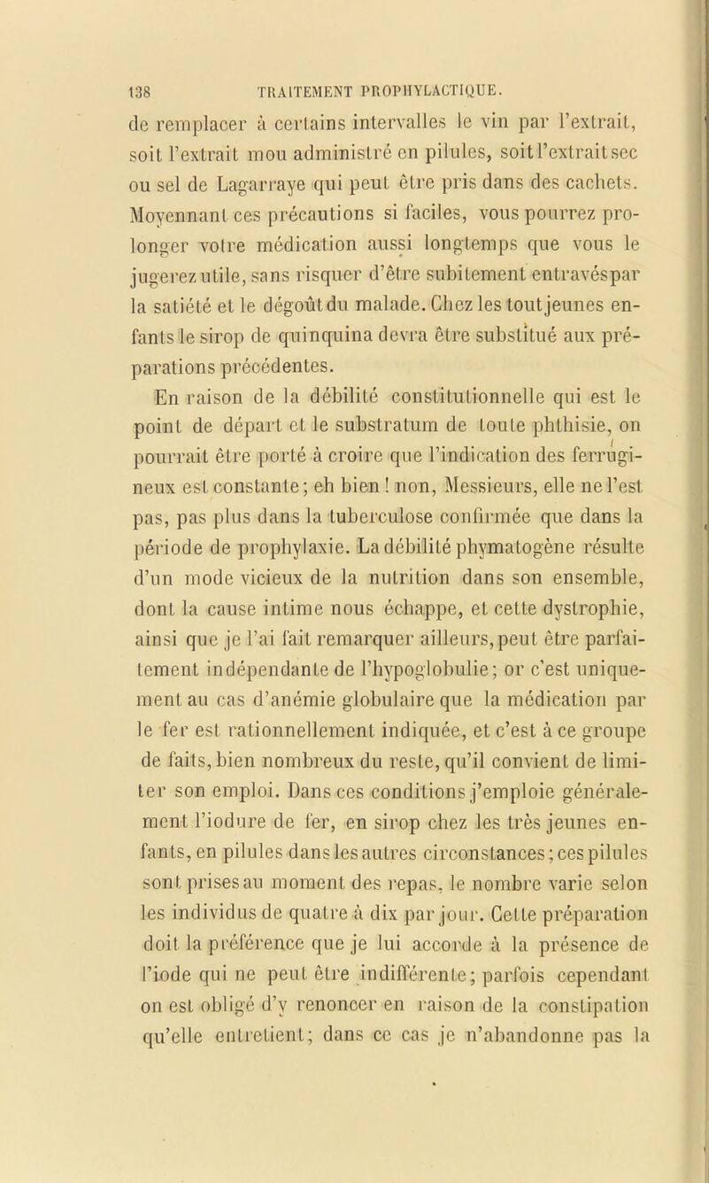 de remplacer à certains intervalles le vin par l'extrait, soit l'extrait mou administre on pilules, soit l'extrait sec ou sel de Lagarraye qui peut être pris dans des cachet-. Moyennant ces précautions si faciles, vous pourrez pro- longer votre médication aussi longtemps que vous le jugerez utile, sans risquer d'être subitement entravéspar la satiété et le dégoût du malade. Chez les tout jeunes en- fants le sirop de quinquina devra être substitué aux pré- parations précédentes. En raison de la débilité constitutionnelle qui est le point de départ et le substratum de toute phthisie, on pourrait être porté à croire que l'indication des ferrugi- neux est constante; eh bien ! non, Messieurs, elle ne l'est pas, pas plus dans la tuberculose confirmée que dans la période de prophylaxie. La débilité phymatogène résulte d'un mode vicieux de la nutrition dans son ensemble, dont la cause intime nous échappe, et cette dyslrophie, ainsi que je l'ai fait remarquer ailleurs,peut être parfai- tement indépendante de l'hypoglobulie; or c'est unique- ment au cas d'anémie globulaire que la médication par le fer est rationnellement indiquée, et c'est à ce groupe de faits, bien nombreux du reste, qu'il convient de limi- ter son emploi. Dans ces conditions j'emploie générale- ment l'iodure de 1er, en sirop chez les très jeunes en- l'anLs, en pilules dans les autres circonstances; ces pilules sont prises an moment des repas, le nombre varie selon les individus de quatre à dix par jour. Cette préparation doit la préférence que je lui accorde à la présence de l'iode qui ne peut être indifférente; parfois cependanl on est obligé d'y renoncer en raison de la constipai ion qu'elle entretient; dans ce cas je n'abandonne pas la