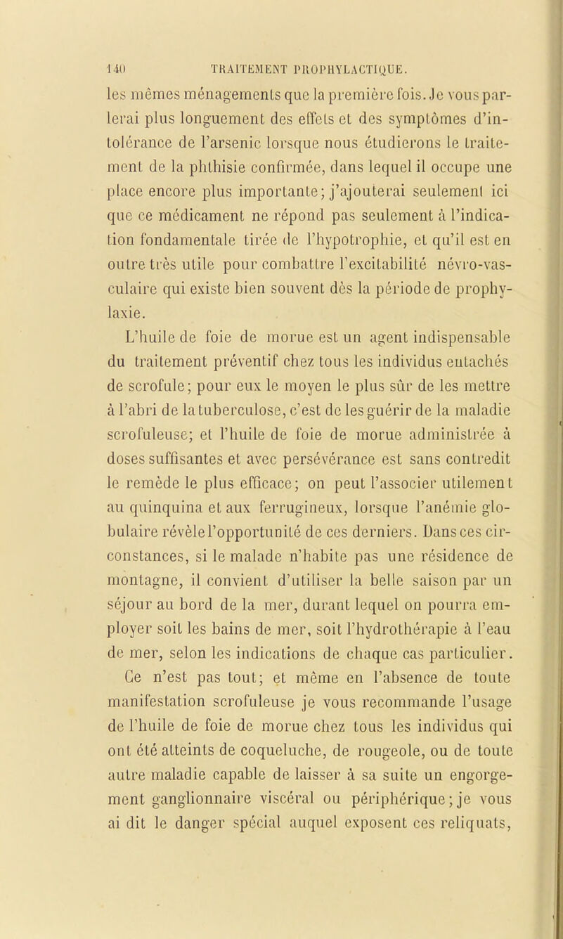 les mêmes ménagements que la première fois. Je vous par- lerai plus longuement des effets et des symptômes d'in- tolérance de l'arsenic lorsque nous étudierons le traite- ment de la phthisie confirmée, dans lequel il occupe une place encore plus importante; j'ajouterai seulemenl ici que ce médicament ne répond pas seulement à l'indica- tion fondamentale tirée de l'hypotrophie, et qu'il est en outre très utile pour combattre l'excitabilité névro-vas- culaire qui existe bien souvent dès la période de prophy- laxie. L'huile de foie de morue est un agent indispensable du traitement préventif chez tous les individus entachés de scrofule; pour eux le moyen le plus sûr de les mettre à l'abri de la tuberculose, c'est de les guérir de la maladie scrofuleuse; et l'huile de foie de morue administrée à doses suffisantes et avec persévérance est sans contredit le remède le plus efficace; on peut l'associer utilement au quinquina et aux ferrugineux, lorsque l'anémie glo- bulaire révèle l'opportunité de ces derniers. Dans ces cir- constances, si le malade n'habite pas une résidence de montagne, il convient d'utiliser la belle saison par un séjour au bord de la mer, durant lequel on pourra em- ployer soit les bains de mer, soit l'hydrothérapie à l'eau de mer, selon les indications de chaque cas particulier. Ce n'est pas tout; et même en l'absence de toute manifestation scrofuleuse je vous recommande l'usage de l'huile de foie de morue chez tous les individus qui ont été atteints de coqueluche, de rougeole, ou de toute autre maladie capable de laisser à sa suite un engorge- ment ganglionnaire viscéral ou périphérique ; je vous ai dit le danger spécial auquel exposent ces reliquats,