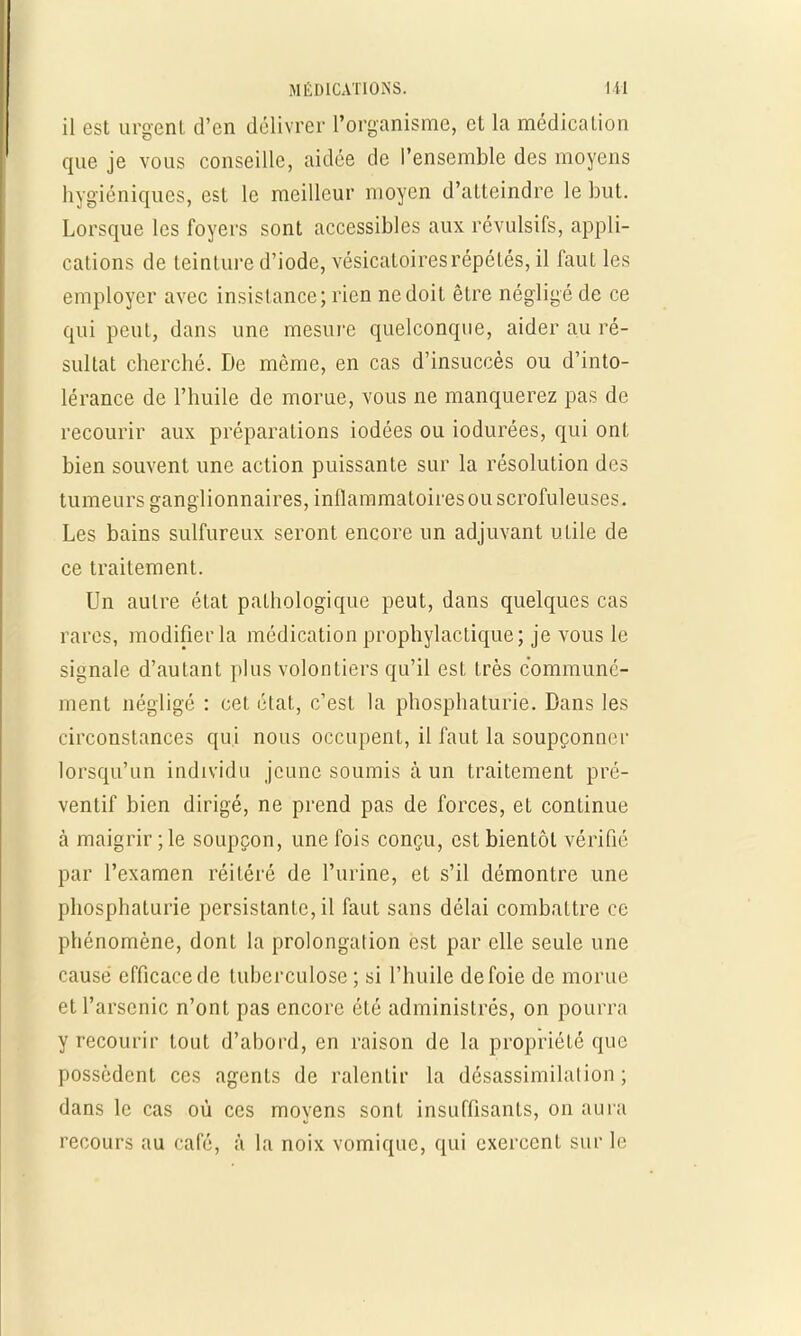 il est urgent d'en délivrer l'organisme, et la médication que je vous conseille, aidée de l'ensemble des moyens hygiéniques, est le meilleur moyen d'atteindre le but. Lorsque les foyers sont accessibles aux révulsifs, appli- cations de teinture d'iode, vésicatoiresrépétés, il faut les employer avec insistance; rien ne doit être négligé de ce qui peut, dans une mesure quelconque, aider au ré- sultat cherché. De même, en cas d'insuccès ou d'into- lérance de l'huile de morue, vous ne manquerez pas de recourir aux préparations iodées ou iodurées, qui ont bien souvent une action puissante sur la résolution des tumeurs ganglionnaires, inflammatoiresouscrofuleuses. Les bains sulfureux seront encore un adjuvant utile de ce traitement. Un autre état pathologique peut, dans quelques cas rares, modifier la médication prophylactique; je vous le signale d'autant plus volontiers qu'il est très communé- ment négligé : cet état, c'est la phosphaturie. Dans les circonstances qui nous occupent, il faut la soupçonner lorsqu'un individu jeune soumis à un traitement pré- ventif bien dirigé, ne prend pas de forces, et continue à maigrir ; le soupçon, une fois conçu, est bientôt vérifié par l'examen réitéré de l'urine, et s'il démontre une phosphaturie persistante, il faut sans délai combattre ce phénomène, dont la prolongation est par elle seule une causé efficace de tuberculose ; si l'huile de foie de morue et l'arsenic n'ont pas encore été administrés, on pourra y recourir tout d'abord, en raison de la propriété que possèdent ces agents de ralentir la désassimilalion ; dans le cas où ces moyens sont insuffisants, on aura recours au café, à la noix vomique, qui exercent sur le