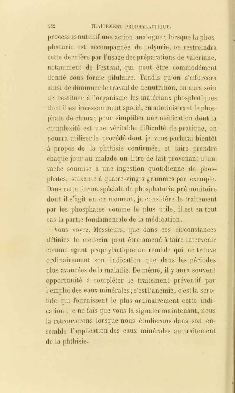 processus nutritif une action amaliOglie ; loi squc la phos- phatuiïe est accompagnée de polyurie, on restreindra cette dernière par l'usage despréparations de valériane, notamment de l'extrait, qui peut être commodément donné sous forme pilulaire. Tandis qu'on s'efforcera ainsi de diminuer le travail de dénutrition, on aura soin de restituer à l'organisme les matériaux phosphatiques dont il est incessamment spolié, en administrant le phos- phate de chaux; pour simplifier une médication dont la complexité est une véritable difficulté de pratique, on pourra utiliser le procédé dont je vous parlerai bientôt à propos de la phthisie confirmée, et l'aire prendre chaque jour au malade un litre de lait provenant d'une vache soumise à une ingestion quotidienne de phos- phates, soixante à quatre-vingts grammes par exemple. Dans cette forme spéciale de phosphaturie prémonitoire dont il s'agit en ce moment, je considère le traitement par les phosphates comme le plus utile, il est en tout ras la partie fondamentale de la médication. Vous voyez, Messieurs, que dans ces circonstances définies le médecin peut être amené à faire intervenir comme agent prophylactique un remède qui ne trouve ordinairement son indication que dans les périodes plus avancées delà maladie. De même, il y aura souvent opportunité à compléter le traitement préventif par l'emploi des eaux minérales; c'est l'anémie, c'est la scro- fule qui fournissent le plus ordinairement cette indi- cation ; je ne fais que vous la signaler maintenant, nous la retrouverons lorsque nous étudierons dans son en- semble l'application des eaux minérales au traitement de la phthisie.