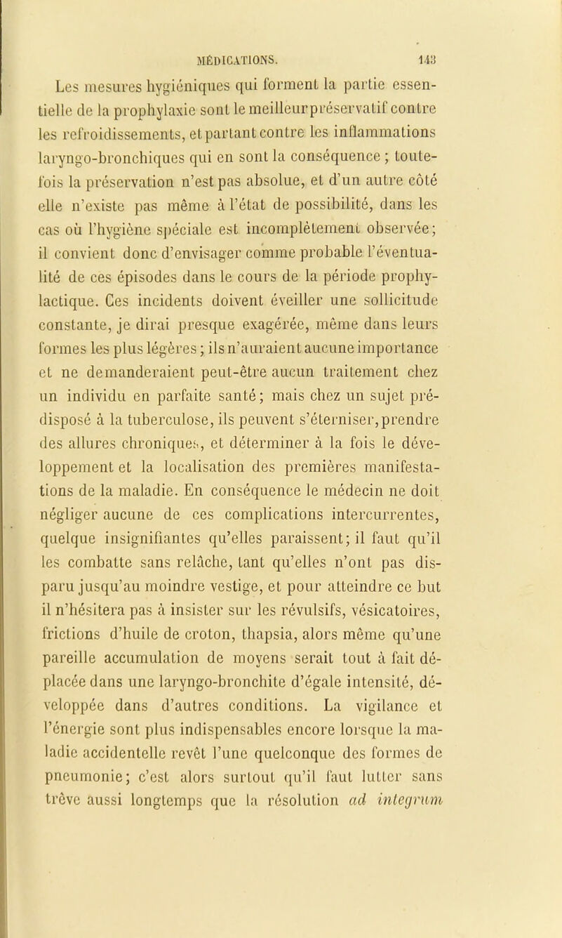 Les mesures hygiéniques qui forment la partie essen- tielle de la prophylaxie sont le meilleurpréservalif contre les refroidissements, et partant contre les inflammations laryngo-bronchiques qui en sont la conséquence ; toute- lois La préservation n'est pas absolue, et d'un autre côté elle n'existe pas même à l'état de possibilité, dans les cas où l'hygiène spéciale est incomplètement observée; il convient donc d'envisager comme probable l'éventua- lité de ces épisodes dans le cours de la période prophy- lactique. Ces incidents doivent éveiller une sollicitude constante, je dirai presque exagérée, même dans leurs formes les plus légères ; ils n'auraient aucune importance et ne demanderaient peut-être aucun traitement chez un individu en parfaite santé; mais chez un sujet pré- disposé à la tuberculose, ils peuvent s'éterniser,prendre des allures chroniques., et déterminer à la fois le déve- loppement et la localisation des premières manifesta- tions de la maladie. En conséquence le médecin ne doit négliger aucune de ces complications intercurrentes, quelque insignifiantes qu'elles paraissent; il faut qu'il les combatte sans relâche, tant qu'elles n'ont pas dis- paru jusqu'au moindre vestige, et pour atteindre ce but il n'hésitera pas à insister sur les révulsifs, vésicatoires, frictions d'huile de croton, thapsia, alors même qu'une pareille accumulation de moyens serait tout à fait dé- placée dans une laryngo-bronchite d'égale intensité, dé- veloppée dans d'autres conditions. La vigilance et l'énergie sont plus indispensables encore lorsque la ma- ladie accidentelle revêt l'une quelconque des formes de pneumonie; c'est alors surtout qu'il faut lutter sans trêve aussi longtemps que la résolution ad inlegrum