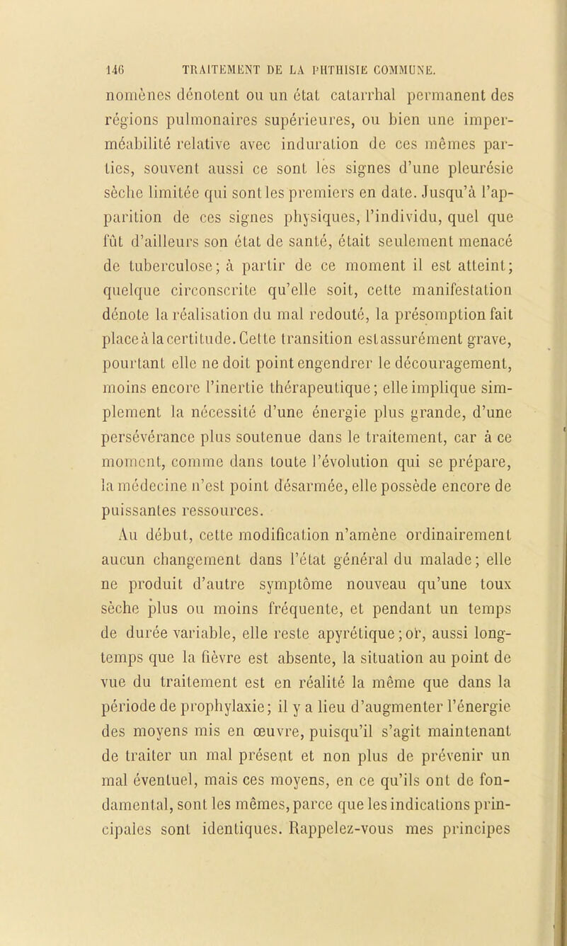 nomènes dénotent ou un état catarrhal permanent des régions pulmonaires supérieures, ou bien une imper- méabilité relative avec induration de ces mêmes par- ties, souvent aussi ce sont les signes d'une pleurésie sèche limitée qui sont les premiers en date. Jusqu'à l'ap- parition de ces signes physiques, l'individu, quel que fût d'ailleurs son état de santé, était seulement menacé de tuberculose; à partir de ce moment il est atteint; quelque circonscrite qu'elle soit, cette manifestation dénote la réalisation du mal redouté, la présomption fait placeàlacertitude.Cette transition estassurément grave, pourtant elle ne doit point engendrer le découragement, moins encore l'inertie thérapeutique; elle implique sim- plement la nécessité d'une énergie plus grande, d'une persévérance plus soutenue dans le traitement, car à ce moment, comme dans toute l'évolution qui se prépare, la médecine n'est point désarmée, elle possède encore de puissantes ressources. Au début, cette modification n'amène ordinairement aucun changement dans l'état général du malade; elle ne produit d'autre symptôme nouveau qu'une toux sèche plus ou moins fréquente, et pendant un temps de durée variable, elle reste apyrétique ;or, aussi long- temps que la fièvre est absente, la situation au point de vue du traitement est en réalité la même que dans la période de prophylaxie; il y a lieu d'augmenter l'énergie des moyens mis en œuvre, puisqu'il s'agit maintenant de traiter un mal présent et non plus de prévenir un mal éventuel, mais ces moyens, en ce qu'ils ont de fon- damental, sont les mêmes, parce que les indications prin- cipales sont identiques. Rappelez-vous mes principes