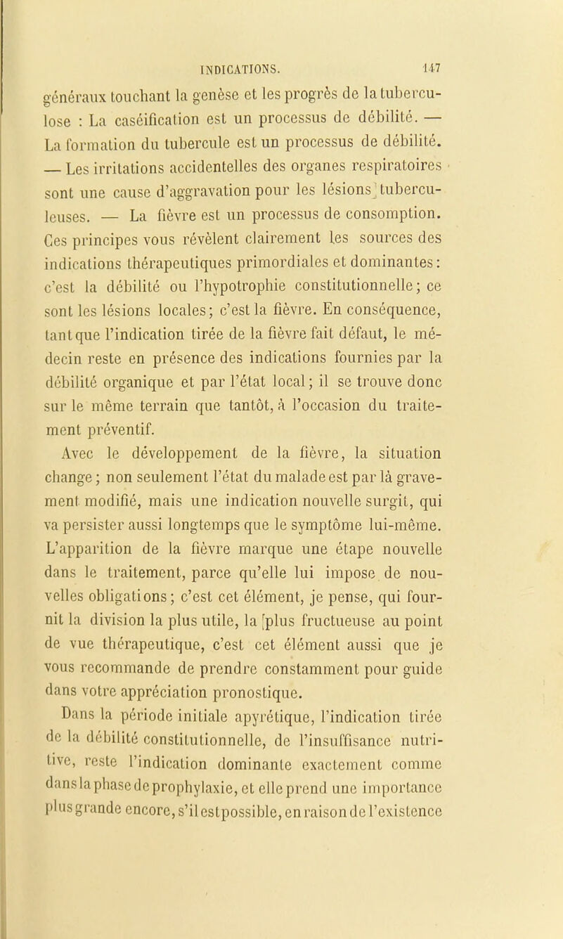 généraux touchant la genèse et les progrès de la tubercu- lose : La caséification est un processus de débilite. — La formation du tubercule est un processus de débilité. — Les irritations accidentelles des organes respiratoires sont une cause d'aggravation pour les lésions ; tubercu- leuses. — La fièvre est un processus de consomption. Ces principes vous révèlent clairement les sources des indications thérapeutiques primordiales et dominantes : c'est la débilité ou l'hypotrophie constitutionnelle ; ce sont les lésions locales; c'est la fièvre. En conséquence, tant que l'indication tirée de la fièvre fait défaut, le mé- decin reste en présence des indications fournies par la débilité organique et par l'état local; il se trouve donc sur le même terrain que tantôt, à l'occasion du traite- ment préventif. Avec le développement de la fièvre, la situation change ; non seulement l'état du malade est par là grave- ment modifié, mais une indication nouvelle surgit, qui va persister aussi longtemps que le symptôme lui-même. L'apparition de la fièvre marque une étape nouvelle dans le traitement, parce qu'elle lui impose de nou- velles obligations; c'est cet élément, je pense, qui four- nit la division la plus utile, la [plus fructueuse au point de vue thérapeutique, c'est cet élément aussi que je vous recommande de prendre constamment pour guide dans votre appréciation pronostique. Dans la période initiale apyrétique, l'indication tirée de la débilité constitutionnelle, de l'insuffisance nutri- tive, reste l'indication dominante exactement comme dans la phase de prophylaxie, et elle prend une importance plus grande encore, s'ilcstpossible, en raison de l'existence