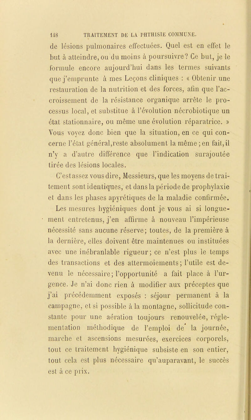 de lésions pulmonaires effectuées. Quel est en effet le but à atteindre, ou du moins à poursuivre? Ce but, je le formule encore aujourd'hui dans les termes suivants que j'emprunte à mes Leçons cliniques : « Obtenir une restauration de la nutrition et des forces, afin que l'ac- croissement de la résistance organique arrête le pro- cessus local, et substitue à l'évolution nécrobiotique un état stationnaire, ou même une évolution réparatrice. » Vous voyez donc bien que la situation, en ce qui con- cerne l'état général,reste absolument la même ; en fait, il n'y a d'autre différence que l'indication surajoutée tirée des lésions locales. C'est assez vous dire, Messieurs, que les moyens de trai- tement sont identiques, et dans la période de prophylaxie et dans les phases apyrétiques de la maladie confirmée. Les mesures hygiéniques dont je vous ai si longue- ment entretenus, j'en affirme à nouveau l'impérieuse nécessité sans aucune réserve; toutes, de la première à la dernière, elles doivent être maintenues ou instituées avec une inébranlable rigueur; ce n'est plus le temps des transactions et des attermoiements ; l'utile est de- venu le nécessaire; l'opportunité a fait place à l'ur- gence. Je n'ai donc rien à modifier aux préceptes que j'ai précédemment exposés : séjour permanent à la campagne, et si possible à la montagne, sollicitude con- stante pour une aération toujours renouvelée, régle- mentation méthodique de l'emploi de' la journée, marche et ascensions mesurées, exercices corporels, tout ce traitement hygiénique subsiste en son entier, tout cela est plus nécessaire qu'auparavant, le succès est à ce prix.