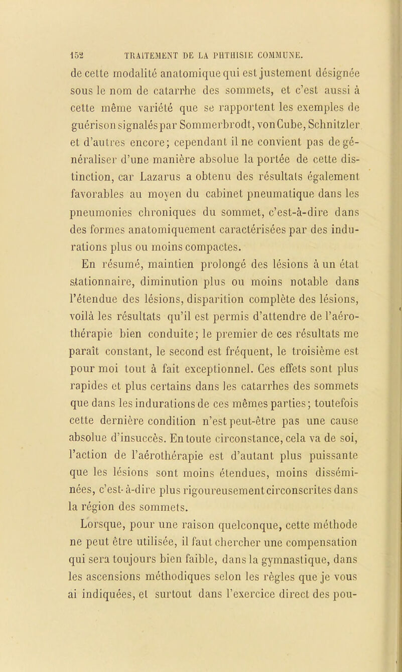 de celte modalité analomiquequi est justement désignée sous le nom de catarrhe des sommets, et c'est aussi à cette même variété que se rapportent les exemples de guérison signalés par Sommerbrodt, von Cube, Schnitzler et d'autres encore; cependant il ne convient pas de gé- néraliser d'une manière absolue la portée de cette dis- tinction, car Lazarus a obtenu des résultais également favorables au moyen du cabinet pneumatique dans les pneumonies chroniques du sommet, c'est-à-dire dans des formes anatomiquement caractérisées par des indu- rations plus ou inoins compactes. En résumé, maintien prolongé des lésions à un état stalionnaire, diminution plus ou moins notable dans l'étendue des lésions, disparition complète des lésions, voilà les résultats qu'il est permis d'attendre de l'aéro- thérapie bien conduite; le premier de ces résultats me paraît constant, le second est fréquent, le troisième est pour moi tout à fait exceptionnel. Ces effets sont plus rapides et plus certains dans les catarrhes des sommets que dans les indurations de ces mêmes parties ; toutefois cette dernière condition n'est peut-être pas une cause absolue d'insuccès. En toute circonstance, cela va de soi, l'action de l'aérothérapie est d'autant plus puissante que les lésions sont moins étendues, moins dissémi- nées, c'est-à-dire plusrigoureusementcirconscritesdans la région des sommets. Lorsque, pour une raison quelconque, cette méthode ne peut être utilisée, il faut chercher une compensation qui sera toujours bien faible, dans la gymnastique, dans les ascensions méthodiques selon les règles que je vous ai indiquées, et surtout dans l'exercice direct des pou-