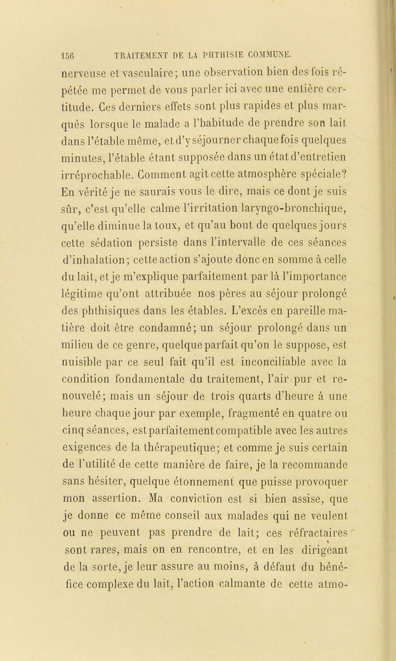nerveuse et vasculaire; une observation bien des fois ré- pétée me permet de vous parler ici avec une entière cer- titude. Ces derniers effets sont plus rapides et plus mar- qués lorsque le malade a l'habitude de prendre son lait dans l'étable même, et d'y séjourner chaque fois quelques minutes, l'étable étant supposée dans un état d'entretien irréprochable. Comment agit cette atmosphère spéciale? En vérité je ne saurais vous le dire, mais ce dont je suis sûr, c'est qu'elle calme l'irritation laryngo-bronchique, qu'elle diminue la toux, et qu'au bout de quelques jours cette sédalion persiste dans l'intervalle de ces séances d'inhalation ; cette action s'ajoute donc en somme à celle du lait, et je m'explique parfaitement par là l'importance légitime qu'ont attribuée nos pères au séjour prolongé des phlhisiques dans les étables. L'excès en pareille ma- tière doit être condamné; un séjour prolongé dans un milieu de ce genre, quelque parfait qu'on le suppose, est nuisible par ce seul fait qu'il est inconciliable avec la condition fondamentale du traitement, l'air pur et re- nouvelé; mais un séjour de trois quarts d'heure à une heure chaque jour par exemple, fragmenté en quatre ou cinq séances, est parfaitement compatible avec les autres exigences de la thérapeutique; et comme je suis certain de l'utilité de cette manière de faire, je la recommande sans hésiter, quelque étonnement que puisse provoquer mon assertion. Ma conviction est si bien assise, que je donne ce même conseil aux malades qui ne veulent ou ne peuvent pas prendre de lait; ces réfractaires sont rares, mais on en rencontre, et en les dirigeant de la sorte, je leur assure au moins, à défaut du béné- fice complexe du lait, l'action calmante de cette atmo-