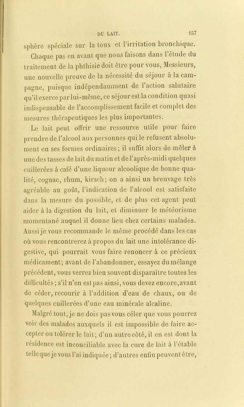 sphère spéciale sur la toux et l'irritation bronchique. Chaque pas en avant que nous faisons dans l'étude du i raitement de la phthisie doit être pour vous, Messieurs, une nouvelle preuve de la nécessité du séjour à la cam- pagne, puisque indépendamment de l'action salutaire qu'il exerce par lui-même, ce séjour estla condition quasi indispensable de l'accomplissement facile et complet des mesures thérapeutiques les plus importantes. Le lait peut offrir une ressource utile pour faire prendre de l'alcool aux personnes qui le refusent absolu- ment en ses formes ordinaires ; il suffit alors de mêler à une des tasses de lait du matin et de l'après-midi quelques cuillerées à café d'une liqueur alcoolique de bonne qua- lité, cognac, rhum, kirsch; on a ainsi un breuvage très agréable au août, l'indication de l'alcool est satisfaite dans la mesure du possible, et de plus cet agent peut aider à la digestion du lait, et diminuer le météorisme momentané auquel il donne lieu chez certains malades. Aussi je vous recommande le même procédé dans les cas où vous rencontrerez à propos du lait une intolérance di- gestive, qui pourrait vous faire renoncer à ce précieux médicament; avant de l'abandonner, essayez du mélange précédent, vous verrez bien souvent disparaître toutes les difficultés ; s'il n'en est pas ainsi, vous devez encore,avant de céder, recourir à l'addition d'eau de chaux, ou de Quelques cuillerées d'une eau minérale alcaline. Malgré tout, je ne dois pas vous céler que vous pourrez voir des malades auxquels il est impossible de faire ac- cepter ou tolérer le lait; d'un autre côté, il en est dont la résidence est inconciliable avec la cure de lait à l'établc tcllcqucjevousl'ai indiquée; d'autres enfin peuvent être,