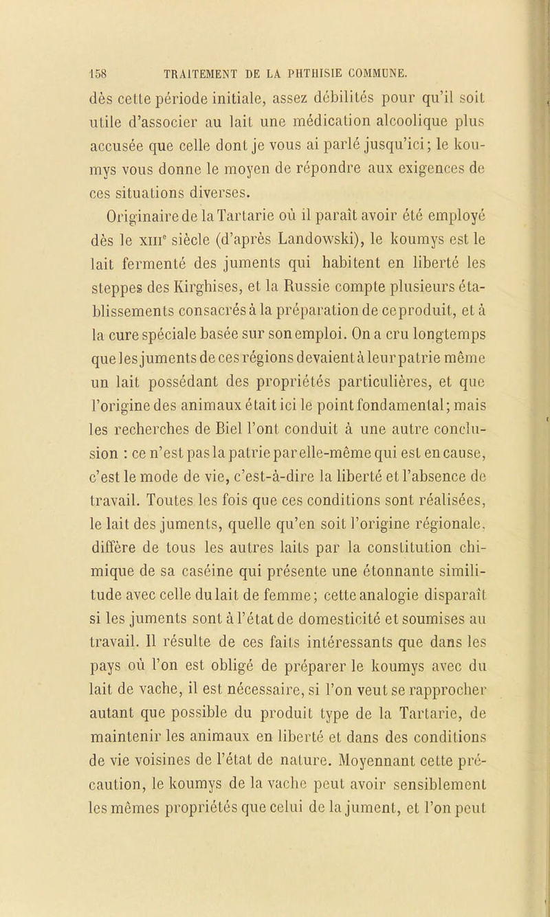 dès celte période initiale, assez débilités pour qu'il soit utile d'associer au lait une médication alcoolique plus accusée que celle dont je vous ai parlé jusqu'ici; le kou- mys vous donne le moyen de répondre aux exigences de ces situations diverses. Originaire de laTartarie où il paraît avoir été employé dès le xme siècle (d'après Landowski), le koumys est le lait fermenté des juments qui habitent en liberté les steppes des Kirghises, et la Russie compte plusieurs éta- blissements consacrés à la préparation de ce produit, et à la cure spéciale basée sur son emploi. On a cru longtemps que les juments de ces régions devaient à leur patrie même un lait possédant des propriétés particulières, et que l'origine des animaux était ici le point fondamental; mais les recherches de Biel l'ont conduit à une autre conclu- sion : ce n'est pas la patrie par elle-même qui est en cause, c'est le mode de vie, c'est-à-dire la liberté et l'absence de travail. Toutes les fois que ces conditions sont réalisées, le lait des juments, quelle qu'en soit l'origine régionale diffère de tous les autres laits par la constitution chi- mique de sa caséine qui présente une étonnante simili- tude avec celle du lait de femme; cette analogie disparait si les juments sont à l'état de domesticité et soumises au travail. 11 résulte de ces faits intéressants que dans les pays où l'on est obligé de préparer le koumys avec du lait de vache, il est nécessaire, si l'on veut se rapprocher autant que possible du produit type de la Tartarie, de maintenir les animaux en liberté et dans des conditions de vie voisines de l'état de nature. Moyennant cette pré- caution, le koumys de la vache peut avoir sensiblement les mêmes propriétés que celui de la jument, et l'on peu!
