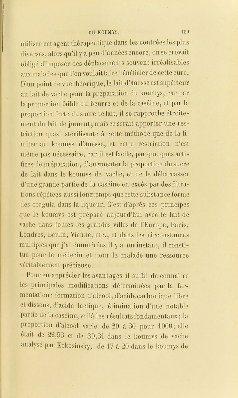 utiliser cet agent thérapeutique dans les contrées les plus diverses, alors qu'il y a peu d'années encore, on se croyait obligé d'imposer des déplacements souvent irréalisables aux malades que l'on voulait faire bénéficier de cette cure. D'un point de vue théorique, le lait d'ânesse est supérieur au lait de vache pour la préparation du koumys, car par la proportion faible du beurre et de la caséine, et par la proportion forte du sucre de lait, il se rapproche étroite- ment du lait de jument; mais ce serait apporter une res- triction quasi stérilisante à cette méthode que de la li- miter au koumys d'ânesse, et cette restriction n'est même pas nécessaire, car il est facile, par quelques arti- fices de préparation, d'augmenter la proportion du sucre de lait dans le koumys de vache, et de le débarrasser d'une grande partie de la caséine en excès par desfiltra- tions répétées aussi longtemps que cette substance forme des congula dans la liqueur. C'est d'après ces principes que le koumys est préparé aujourd'hui avec le lait de vache dans toutes les grandes villes de l'Europe, Paris, Londres, Berlin, Vienne, etc., et dans les circonstances multiples que j'ai énumérées il y a un instant, il consti- tue pour le médecin et pour le malade une ressource véritablement précieuse. Pour en apprécier les avantages il suffit de connaître les principales modifications déterminées par la fer- mentation: formation d'alcool, d'acide carbonique libre et dissous, d'acide lactique, élimination d'une notable partie de la caséine, voilà les résultats fondamentaux; la proportion d'alcool varie de 20 à 30 pour 1000; elle était de 22,53 et de 30,31 dans le koumys de vache analysé par Kokosinsky, de 17 à 20 dans le koumys de