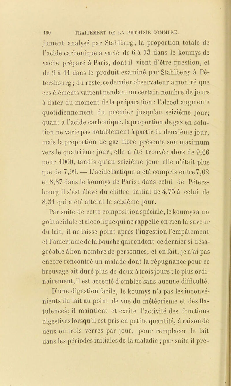 jument analysé par Stahlberg; la proportion totale de l'acide carbonique a varié de 6 à 13 dans le koumys de vache préparé à Paris, dont il vient d'être question, et de 9 à 11 dans le produit examiné par Stahlberg à Pé- tersbourg; du reste, ce dernier observateur amontré que ces éléments varient pendant un certain nombre de jours à dater du moment delà préparation : l'alcool augmente quotidiennement du premier jusqu'au seizième jour; quant à l'acide carbonique, laproportion de gaz en solu- tion ne varie pas notablement à partir du deuxième jour, mais laproportion de gaz libre présente son maximum vers le quatrième jour; elle a été trouvée alors de 9,06 pour 1000, tandis qu'au seizième jour elle n'était plus que de 7,99.— L'acide lactique a été compris entre 7,02 et 8,87 dans le koumys de Paris ; dans celui de Péters- bourg il s'est élevé du chiffre initial de 4,75 à celui de 8,31 qui a été atteint le seizième jour. Par suite de cette composition spéciale, le koumys a un goûtaciduleetalcooliquequinerappelle en rien la saveur du lait, il ne laisse point après l'ingestion l'empâtement et l'amertume de la bouche qui rendent ce dernier si désa- gréable à bon nombre de personnes, et en fait, je n'ai pas encore rencontré un malade dont la répugnance pour ce breuvage ait duré plus de deux à trois jours ; le plus ordi- nairement, il est accepté d'emblée sans aucune difficulté. D'une digestion facile, le koumys n'a pas les inconvé- nients du lait au point de vue du météorisme et des fla- tulences; il maintient et excite l'activité des fondions digestives lorsqu'il est pris en petite quantité, à raison de deux ou trois verres par jour, pour remplacer le lait dans les périodes initiales de la maladie ; par suite il pré-