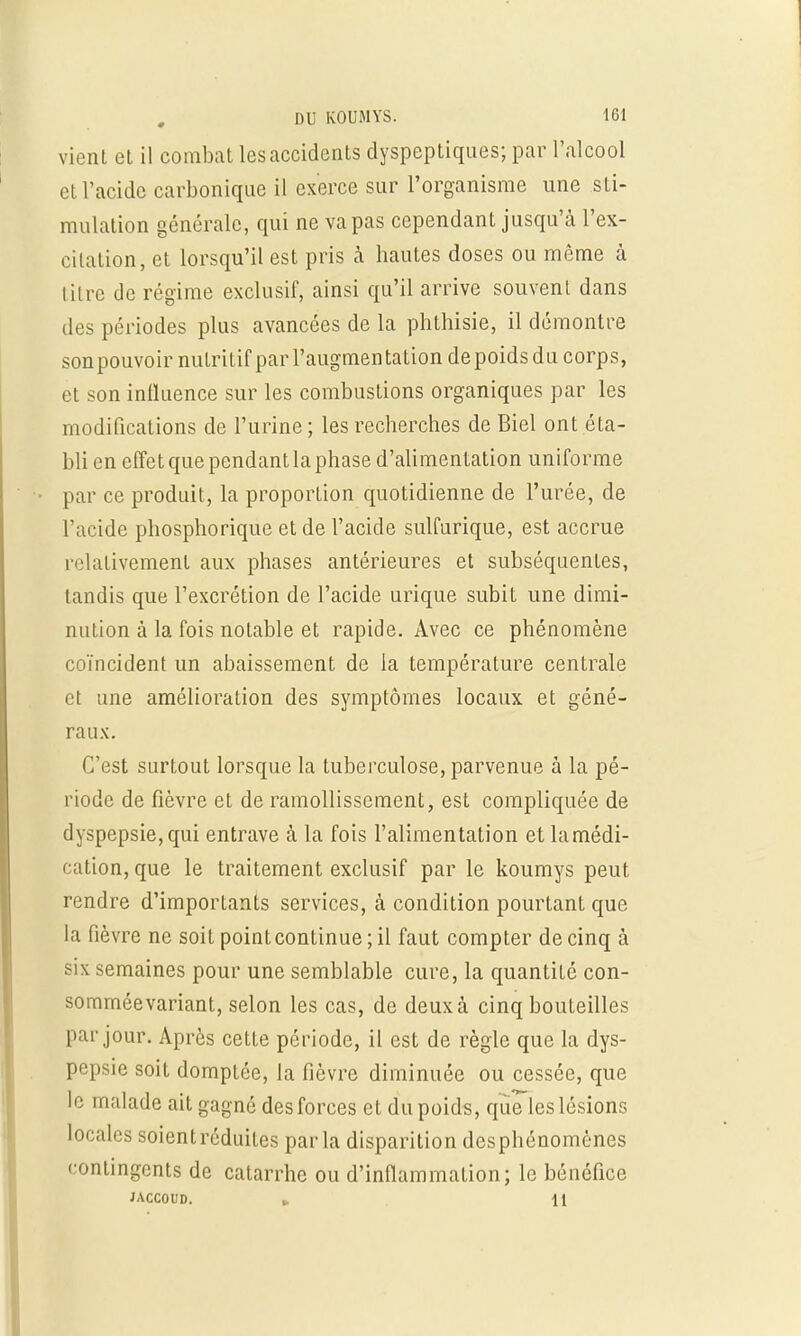 vient et il combat les accidents dyspeptiques; par l'alcool et l'acide carbonique il exerce sur l'organisme une sti- mulation générale, qui ne va pas cependant jusqu'à l'ex- citation, et lorsqu'il est pris à hautes doses ou môme à titre de régime exclusif, ainsi qu'il arrive souvent dans des périodes plus avancées de la phthisie, il démontre son pouvoir nutritif par l'augmentation depoids du corps, et son influence sur les combustions organiques par les modifications de l'urine ; les recherches de Biel ont éta- bli en effet que pendant la phase d'alimentation uniforme par ce produit, la proportion quotidienne de l'urée, de l'acide phosphorique et de l'acide sulfurique, est accrue relativement aux phases antérieures et subséquentes, tandis que l'excrétion de l'acide urique subit une dimi- nution à la fois notable et rapide. Avec ce phénomène coïncident un abaissement de la température centrale et une amélioration des symptômes locaux et géné- raux. C'est surtout lorsque la tuberculose, parvenue à la pé- riode de fièvre et de ramollissement, est compliquée de dyspepsie, qui entrave à la fois l'alimentation et la médi- cation, que le traitement exclusif par le koumys peut rendre d'importants services, à condition pourtant que la fièvre ne soit point continue ; il faut compter de cinq à six semaines pour une semblable cure, la quantité con- somméevariant, selon les cas, de deux à cinq bouteilles par jour. Après cette période, il est de règle que la dys- pepsie soit domptée, la fièvre diminuée ou cessée, que le malade ait gagné des forces et du poids, que les lésions locales soient réduites parla disparition desphénomènes contingents de catarrhe ou d'inflammation; le bénéfice JACCOUD. » U