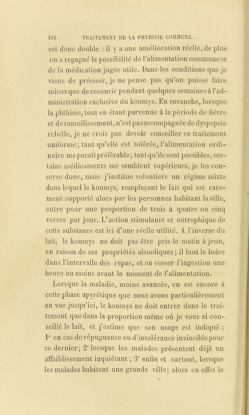 est donc double : il y a une amélioration réelle, de plus on a regagné la possibilité de l'alimentation commune et de la médication jugée utile. Dans les conditions que je viens de préciser, je ne pense pas qu'on puisse faire mieux que de recourir pendant quelques semaines à l'ad- ministration exclusive du koumys. En revanche, lorsque la pbthisie, tout en étant parvenue à la période de fièvre et de ramollissement, n'estpasaccompagnée de dyspepsie rebelle, je ne crois pas devoir conseiller ce traitement uniforme; tant qu'elle est tolérée, l'alimentation ordi- naire me paraît préférable; tant qu'ils sont possibles, cer- tains médicaments me semblent supérieurs, je les con- serve donc, mais j'institue volontiers un régime mixte dans lequel le koumys, remplaçant le lait qui est rare- ment supporté alors par les personnes habitant la ville, entre pour une proportion de trois à quatre ou cinq verres par jour. L'action stimulante et eutrophique de cette substance est ici d'une réelle utilité. A l'inverse du lait, le koumys ne doit pas être pris le matin à jeun, en raison de ses propriétés alcooliques ; il faut le boire dans l'intervalle des repas, et en cesser l'ingestion une heure au moins avant le moment de l'alimentation. Lorsque la maladie, moins avancée, en est encore à cette phase apyrétique que nous avons particulièrement en vue jusqu'ici, le koumys ne doit entrer dans le trai- tement que dans la proportion même où je vous ai con- seillé le lait, et j'estime que son usage est indiqué : 1° en cas de répugnance ou d'intolérance invincible pour ce dernier; 2° lorsque les malades présentent déjà un affaiblissement inquiétant ; 3° enfin et surtout, lorsque les malades habitent une grande ville; alors en effet le