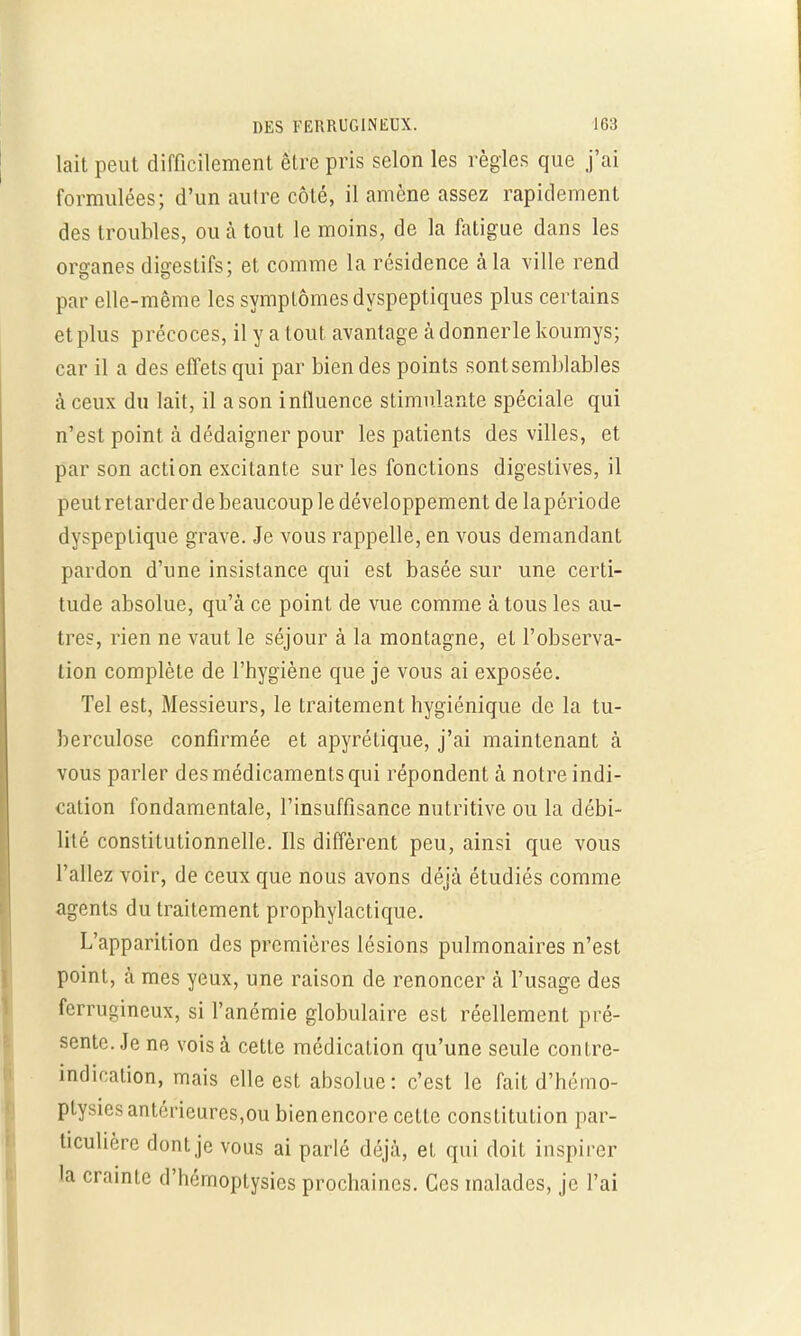 lait peut difficilement être pris selon les règles que j'ai formulées; d'un autre côté, il amène assez rapidement des troubles, ou à tout le moins, de la fatigue dans les organes digestifs; et comme la résidence à la ville rend par elle-même les symptômes dyspeptiques plus certains et plus précoces, il y a tout avantage àdonnerlekoumys; car il a des effets qui par bien des points sont semblables à ceux du lait, il a son influence stimulante spéciale qui n'est point à dédaigner pour les patients des villes, et par son action excitante sur les fonctions digestives, il peut ret arder de beaucoup le développement de lapériode dyspeptique grave. Je vous rappelle, en vous demandant pardon d'une insistance qui est basée sur une certi- tude absolue, qu'à ce point de vue comme à tous les au- tres, rien ne vaut le séjour à la montagne, et l'observa- tion complète de l'hygiène que je vous ai exposée. Tel est, Messieurs, le traitement hygiénique de la tu- berculose confirmée et apyrétique, j'ai maintenant à vous parler des médicaments qui répondent à notre indi- cation fondamentale, l'insuffisance nutritive ou la débi- lité constitutionnelle. Ils diffèrent peu, ainsi que vous l'allez voir, de ceux que nous avons déjà étudiés comme agents du traitement prophylactique. L'apparition des premières lésions pulmonaires n'est point, à mes yeux, une raison de renoncer à l'usage des ferrugineux, si l'anémie globulaire est réellement pré- sente. Je ne vois à cette médication qu'une seule contre- indication, mais elle est absolue: c'est le fait d'hémo- ptysies antérieures,ou bienencore cette constitution par- ticulière dont je vous ai parlé déjà, et qui doit inspirer la crainte d'hémoptysics prochaines. Ces malades, je l'ai