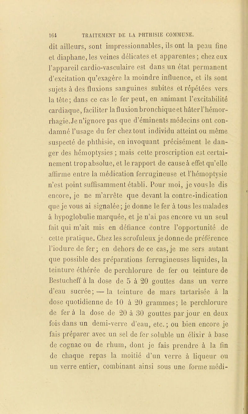 dit ailleurs, sont impressionnables, ils ont la peau fine et diaphane, les veines délicates et apparentes ; chez eux l'appareil cardio-vasculaire est dans un état permanent d'excitation qu'exagère la moindre influence, et ils sont sujets à des fluxions sanguines subites et répétées vers la tête; dans ce cas le fer peut, en animant l'excitabilité cardiaque, faciliter la fluxion bronchique et hâter l'hémor- rhagie. Je n'ignore pas que d'éminents médecins ont con- damné l'usage du fer chez tout individu atteint ou même suspecté de phlhisie, en invoquant précisément le dan- ger des hémoptysies ; mais celte proscription est certai- nement trop absolue, et le rapport de cause à effet qu'elle affirme entre la médication ferrugineuse et l'hémoptysie n'est point suffisamment établi. Pour moi, je vous le dis encore, je ne m'arrête que devant la contre-indication que je vous ai signalée ; je donne le fer à tous les malades à hypoglobulie marquée, et je n'ai pas encore vu un seul fait qui m'ait mis en défiance contre l'opportunité de cette pratique. Chez les scrofuleux je donne de préférence l'iodure de fer; en dehors de ce cas,je me sers autant que possible des préparations ferrugineuses liquides, la teinture éthérée de perchlorure de fer ou teinture de Beslucheff à la dose de 5 à 20 gouttes dans un verre d'eau sucrée; — la teinture de mars tarlarisée à la dose quotidienne de 40 à 20 grammes; le perchlorure de fera la dose de 20 à 30 gouttes par jour en deux- fois dans un demi-verre d'eau, etc. ; ou bien encore je fais préparer avec un sel de fer soluble un élixir à base de cognac ou de rhum, dont je fais prendre à la fin de chaque repas la moitié d'un verre à liqueur ou un verre entier, combinant ainsi sous une forme médi-