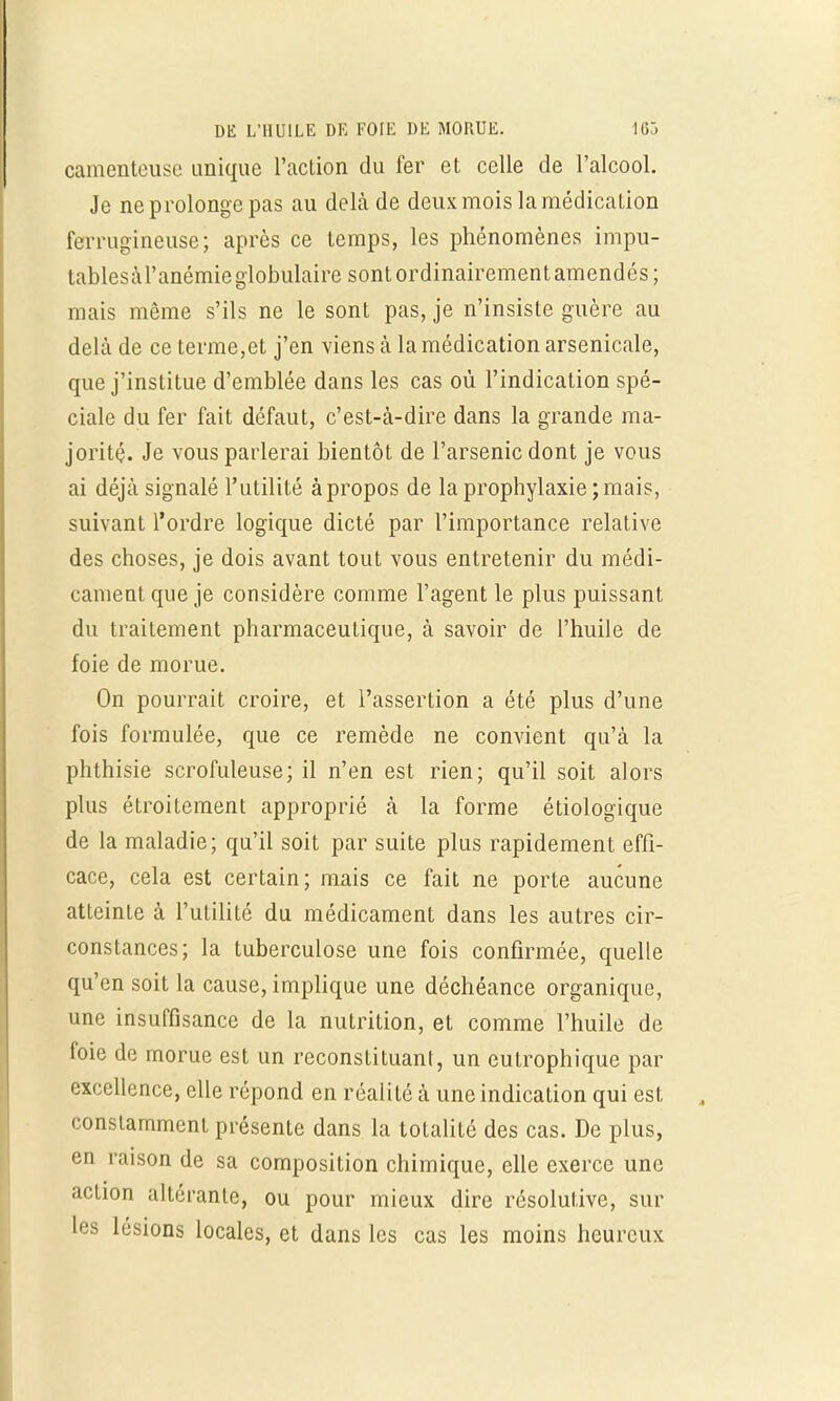 camenteuse unique l'action du fer et celle de l'alcool. Je ne prolonge pas au delà de deux mois la médication ferrugineuse; après ce temps, les phénomènes impu- tablesàl'anémie globulaire sont ordinairement amendés; mais même s'ils ne le sont pas, je n'insiste guère au delà de ce terme,et j'en viens à la médication arsenicale, que j'institue d'emblée dans les cas où l'indication spé- ciale du fer fait défaut, c'est-à-dire dans la grande ma- jorité. Je vous parlerai bientôt de l'arsenic dont je vous ai déjà signalé l'utilité àpropos de la prophylaxie ; mais, suivant l'ordre logique dicté par l'importance relative des choses, je dois avant tout vous entretenir du médi- cament que je considère comme l'agent le plus puissant du traitement pharmaceutique, à savoir de l'huile de foie de morue. On pourrait croire, et l'assertion a été plus d'une fois formulée, que ce remède ne convient qu'à la phthisie scrofuleuse; il n'en est rien; qu'il soit alors plus étroitement approprié à la forme étiologique de la maladie; qu'il soit par suite plus rapidement effi- cace, cela est certain; mais ce fait ne porte aucune atteinte à l'utilité du médicament dans les autres cir- constances; la tuberculose une fois confirmée, quelle qu'en soit la cause, implique une déchéance organique, une insuffisance de la nutrition, et comme l'huile de foie de morue est un reconstituant, un eutrophique par excellence, elle répond en réalité à une indication qui est constamment présente dans la totalité des cas. De plus, en raison de sa composition chimique, elle exerce une action altérante, ou pour mieux dire résolutive, sur les lésions locales, et dans les cas les moins heureux