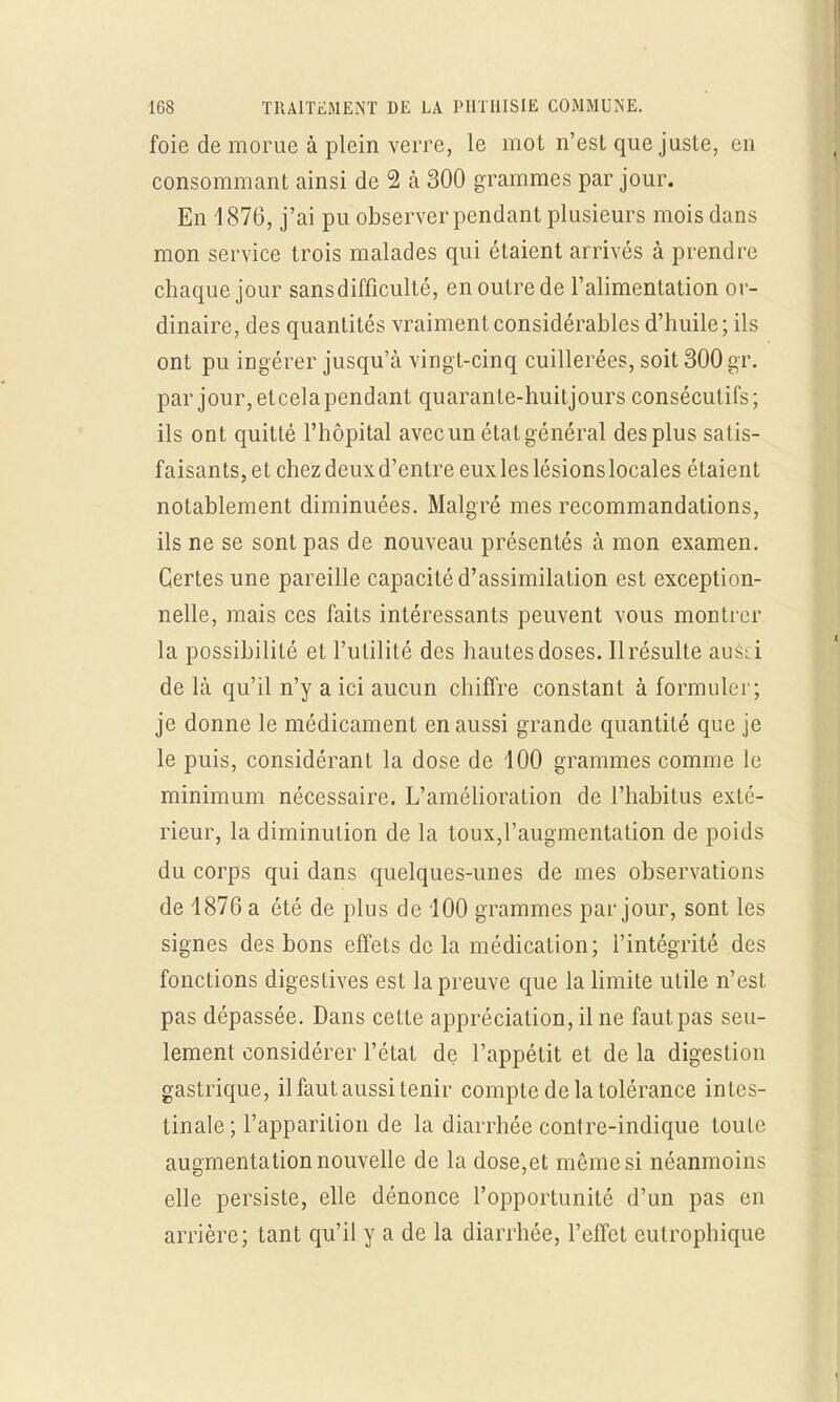 foie de morue à plein verre, le mot n'est que juste, en consommant ainsi de 2 à 300 grammes par jour. En 4876, j'ai pu observer pendant plusieurs mois dans mon service trois malades qui étaient arrivés à prendre chaque jour sans difficulté, en outre de l'alimentation or- dinaire, des quantités vraiment considérables d'huile ; ils ont pu ingérer jusqu'à vingt-cinq cuillerées, soit 300 gr. par jour, etcela pendant quarante-huitjours consécutifs; ils ont quitté l'hôpital avec un état général des plus satis- faisants, et chez deux d'entre eux les lésions locales étaient notablement diminuées. Malgré mes recommandations, ils ne se sont pas de nouveau présentés à mon examen. Certes une pareille capacité d'assimilation est exception- nelle, mais ces faits intéressants peuvent vous montrer la possibilité et l'utilité des hautes doses. Il résulte aué! i de là qu'il n'y a ici aucun chiffre constant à formuler; je donne le médicament en aussi grande quantité que je le puis, considérant la dose de 100 grammes comme le minimum nécessaire. L'amélioration de l'habitus exté- rieur, la diminution de la toux,l'augmentation de poids du corps qui dans quelques-unes de mes observations de 1876 a été de plus de 100 grammes par jour, sont les signes des bons effets de la médication; l'intégrité des fonctions digestives est la preuve que la limite utile n'est pas dépassée. Dans cette appréciation, il ne faut pas seu- lement considérer l'état de l'appétit et de la digestion gastrique, il faut aussi tenir compte de la tolérance intes- tinale; l'apparition de la diarrhée conlre-indique toute augmentation nouvelle de la dose,et même si néanmoins elle persiste, elle dénonce l'opportunité d'un pas en arrière; tant qu'il y a de la diarrhée, l'effet eutrophique
