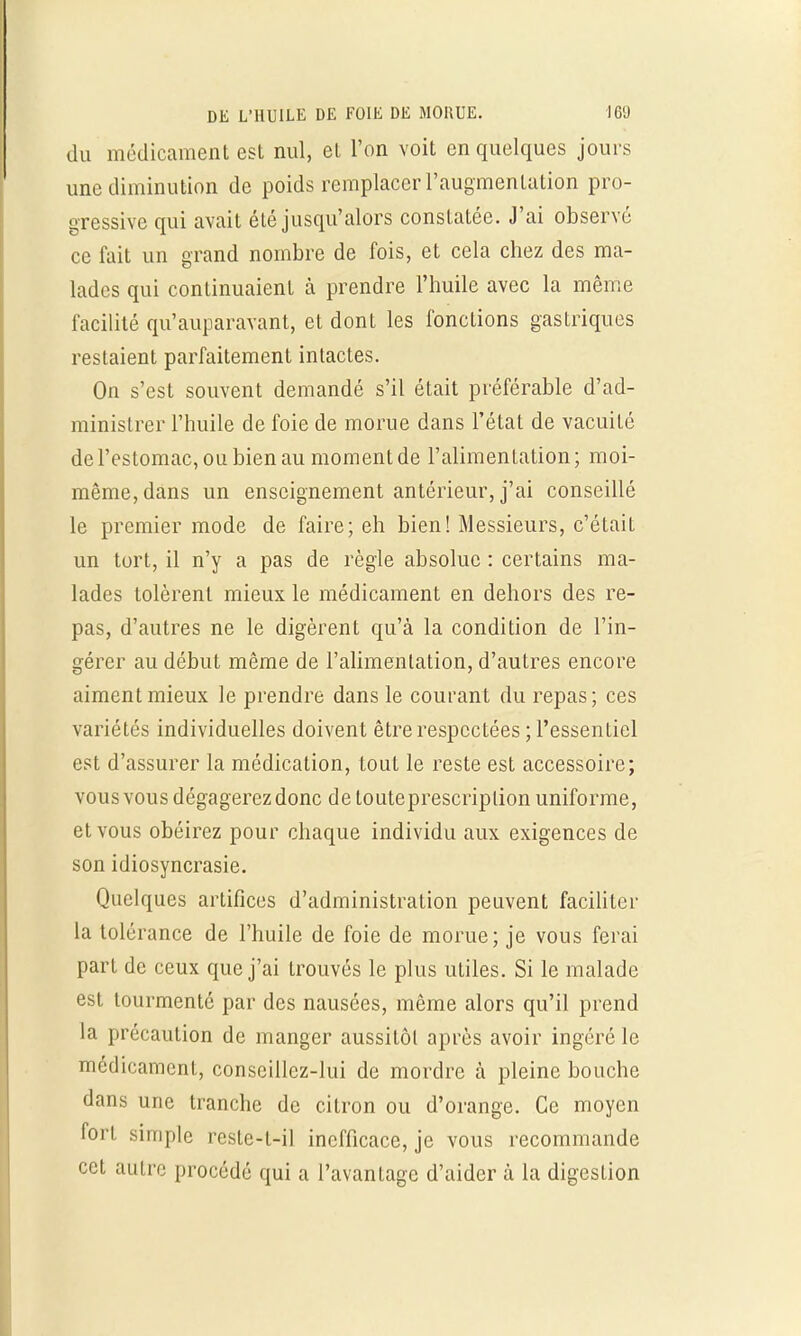 du médicament est nul, et l'on voit en quelques joui s une diminution de poids remplacer l'augmentation pro- gressive qui avait été jusqu'alors constatée. J'ai observe ce fait un grand nombre de fois, et cela chez des ma- lades qui continuaient à prendre l'huile avec la même facilité qu'auparavant, et dont les fonctions gastriques restaient parfaitement intactes. On s'est souvent demandé s'il était préférable d'ad- ministrer l'huile de foie de morue dans l'état de vacuité de l'estomac, ou bien au moment de l'alimentation; moi- même, dans un enseignement antérieur, j'ai conseillé le premier mode de faire; eh bien! Messieurs, c'était un tort, il n'y a pas de règle absolue : certains ma- lades tolèrent mieux le médicament en dehors des re- pas, d'autres ne le digèrent qu'à la condition de l'in- gérer au début même de l'alimentation, d'autres encore aiment mieux le prendre dans le courant du repas; ces variétés individuelles doivent être respectées; l'essentiel est d'assurer la médication, tout le reste est accessoire; vous vous dégagerez donc de touteprescriplion uniforme, et vous obéirez pour chaque individu aux exigences de son idiosyncrasie. Quelques artifices d'administration peuvent faciliter la tolérance de l'huile de foie de morue; je vous ferai part de ceux que j'ai trouvés le plus utiles. Si le malade est tourmenté par des nausées, même alors qu'il prend la précaution de manger aussitôt après avoir ingéré le médicament, conseillez-lui de mordre à pleine bouche dans une tranche de citron ou d'orange. Ce moyen fort simple resle-t-il inefficace, je vous recommande cet autre procédé qui a l'avantage d'aider à la digesLion