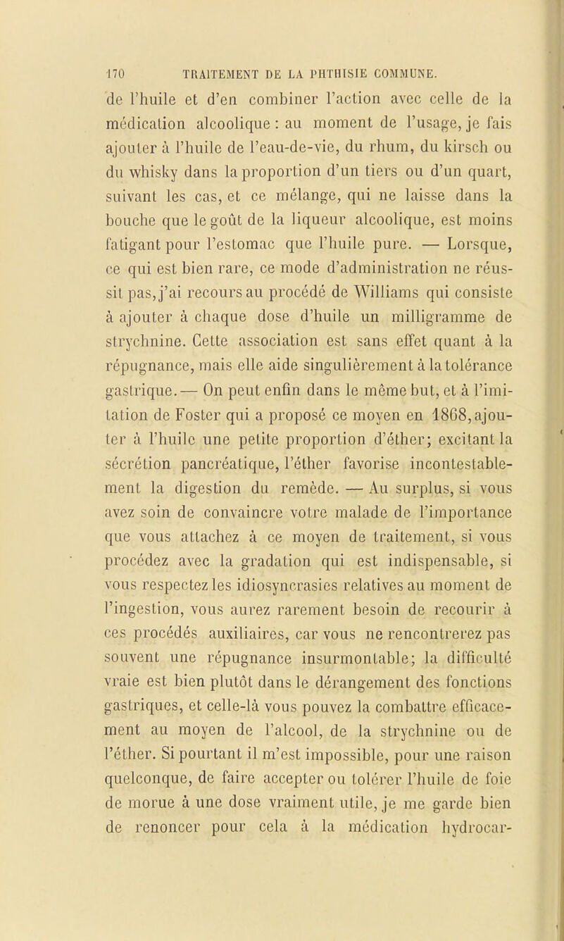 de l'huile et d'en combiner l'action avec celle de La médication alcoolique : au moment de l'usage, je fais ajouter à l'huile de l'eau-de-vie, du rhum, du kirsch ou du whisky dans la proportion d'un tiers ou d'un quart, suivant les cas, et ce mélange, qui ne laisse dans la bouche que le goût de la liqueur alcoolique, est moins Fatigant pour l'esLomac que l'huile pure. — Lorsque, ce qui est bien rare, ce mode d'administration ne réus- sit pas, j'ai recours au procédé de Williams qui consiste à ajouter à chaque dose d'huile un milligramme de strychnine. Cette association est sans effet quant à la répugnance, mais elle aide singulièrement à la tolérance gastrique.— On peut enfin dans le même but, et à l'imi- tation de Foster qui a proposé ce moyen en 1868, ajou- ter à l'huile une petite proportion d'éther; excitant la sécrétion pancréatique, l'éther favorise incontestable- ment la digestion du remède. — Au surplus, si vous avez soin de convaincre votre malade de l'importance que vous attachez à ce moyen de traitement, si vous procédez avec la gradation qui est indispensable, si vous respectez les idiosyncrasies relatives au moment de l'ingestion, vous aurez rarement besoin de recourir à ces procédés auxiliaires, car vous ne rencontrerez pas souvent une répugnance insurmontable; la difficulté vraie est bien plutôt dans le dérangement des fonctions gastriques, et celle-là vous pouvez la combattre efficace- ment au moyen de l'alcool, de la strychnine ou de l'éther. Si pourtant il m'est impossible, pour une raison quelconque, de faire accepter ou tolérer l'huile de foie de morue à une dose vraiment utile, je me garde bien de renoncer pour cela à la médication hydrocar-