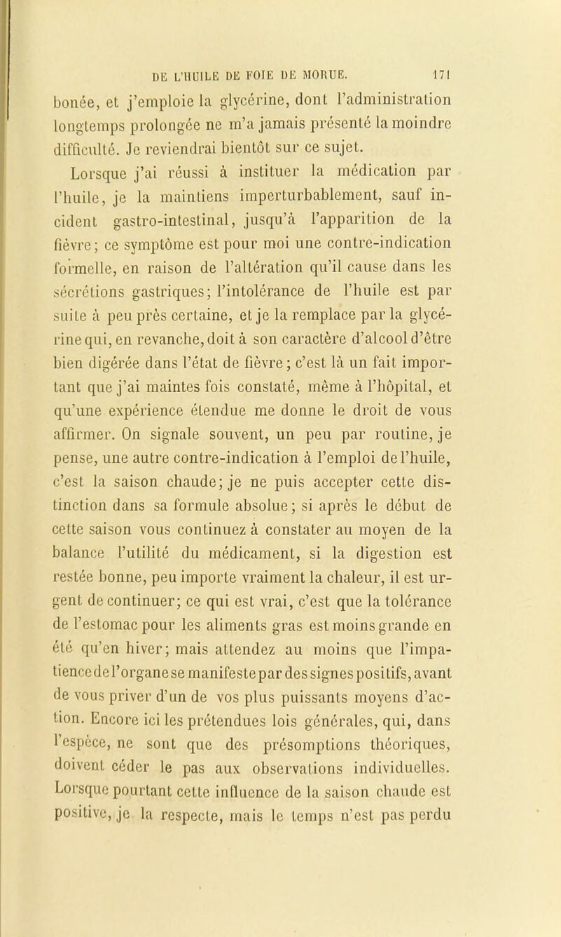 bonée, et j'emploie la glycérine, dont l'administration longtemps prolongée ne m'a jamais présenté la moindre difficulté. Je reviendrai bientôt sur ce sujet. Lorsque j'ai réussi à instituer la médication par l'huile, je la maintiens imperturbablement, sauf in- cident gastro-intestinal, jusqu'à l'apparition de la fièvre ; ce symptôme est pour moi une contre-indication formelle, en raison de l'altération qu'il cause dans les sécrétions gastriques; l'intolérance de l'huile est par suite à peu près certaine, et je la remplace parla glycé- rine qui, en revanche, doit à son caractère d'alcool d'être bien digérée dans l'état de fièvre ; c'est là un fait impor- tant que j'ai maintes fois constaté, même à l'hôpital, et qu'une expérience étendue me donne le droit de vous affirmer. On signale souvent, un peu par routine, je pense, une autre contre-indication à l'emploi de l'huile, c'est la saison chaude; je ne puis accepter cette dis- tinction dans sa formule absolue ; si après le début de cette saison vous continuez à constater au moyen de la balance l'utilité du médicament, si la digestion est restée bonne, peu importe vraiment la chaleur, il est ur- gent de continuer; ce qui est vrai, c'est que la tolérance de l'estomac pour les aliments gras est moins grande en été qu'en hiver; mais attendez au moins que l'impa- tiencedei'organesemanifestepar des signes positifs, avant de vous priver d'un de vos plus puissants moyens d'ac- tion. Encore ici les prétendues lois générales, qui, dans l espèce, ne sont que des présomptions théoriques, doivent céder le pas aux observations individuelles. Lorsque pourtant cette influence de la saison chaude est positive, je la respecte, mais le temps n'est pas perdu