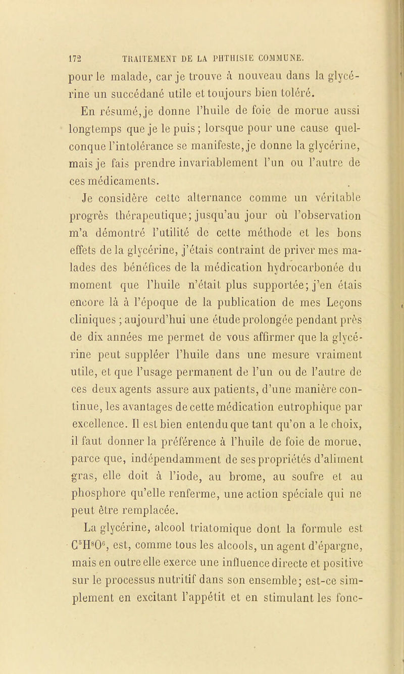 pour le malade, car je trouve «à nouveau dans la glycé- rine un succédané utile et toujours bien toléré. En résumé, je donne l'huile de foie de morue aussi longtemps que je le puis ; lorsque pour une cause quel- conque l'intolérance se manifeste, je donne la glycérine, mais je fais prendre invariablement l'un ou l'autre de ces médicaments. Je considère cette alternance comme un véritable progrès thérapeutique; jusqu'au jour où l'observation m'a démontré l'utilité de cette méthode et les bons effets de la glycérine, j'étais contraint de priver mes ma- lades des bénéfices de la médication hydrocarbonée du moment que l'huile n'était plus supportée; j'en étais encore là à l'époque de la publication de mes Leçons cliniques ; aujourd'hui une étude prolongée pendant près de dix années me permet de vous affirmer que la glycé- rine peut suppléer l'huile dans une mesure vraiment utile, et que l'usage permanent de l'un ou de l'autre de ces deux agents assure aux patients, d'une manière con- tinue, les avantages de cette médication eulrophique par excellence. Il est bien entendu que tant qu'on a le choix, il faut donner la préférence à l'huile de foie de morue, parce que, indépendamment de ses propriétés d'aliment gras, elle doit à l'iode, au brome, au soufre et au phosphore qu'elle renferme, une action spéciale qui ne peut être remplacée. La glycérine, alcool triatomique dont la formule est C5H80°, est, comme tous les alcools, un agent d'épargne, mais en outre elle exerce une influence directe et positive sur le processus nutritif dans son ensemble; est-ce sim- plement en excitant l'appétit et en stimulant les fonc-