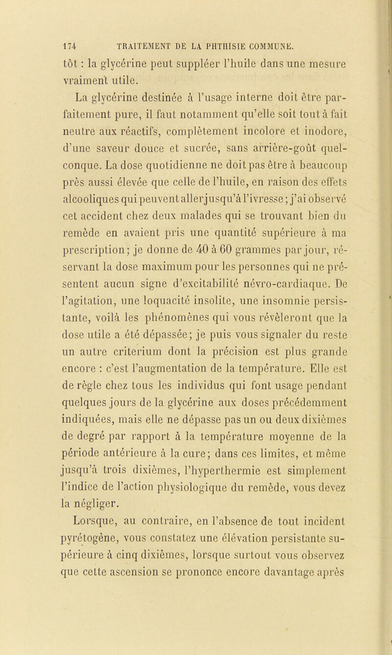 tôt : la glycérine peut suppléer l'huile dans une mesure vraiment utile. La glycérine destinée à l'usage interne doit être par- faitement pure, il faut notamment qu'elle soit tout à fait neutre aux réactifs, complètement incolore et inodore, d'une saveur douce et sucrée, sans arrière-goût quel- conque. La dose quotidienne ne doit pas être à beaucoup près aussi élevée que celle de l'huile, en raison des effets alcooliques qui peuvent allerjusqu'à l'ivresse ; j'ai observé cet accident chez deux malades qui se trouvant bien du remède en avaient pris une quantité supérieure à ma prescription; je donne de 40 à 60 grammes par jour, ré- servant la dose maximum pour les personnes qui ne pré- sentent aucun signe d'excitabilité névro-cardiaque. De l'agitation, une loquacité insolite, une insomnie persis- tante, voilà les phénomènes qui vous révéleront que la dose utile a été dépassée; je puis vous signaler du reste un autre critérium dont la précision est plus grande encore : c'est l'augmentation de la température. Elle est de règle chez tous les individus qui font usage pendant quelques jours de la glycérine aux doses précédemment indiquées, mais elle ne dépasse pas un ou deux dixièmes de degré par rapport à la température moyenne de la période antérieure à la cure; dans ces limites, et même jusqu'à trois dixièmes, l'hyperthermie est simplement l'indice de l'action physiologique du remède, vous devez la négliger. Lorsque, au contraire, en l'absence de tout incident pyrétogène, vous constatez une élévation persistante su- périeure à cinq dixièmes, lorsque surtout vous observez que cette ascension se prononce encore davantage après