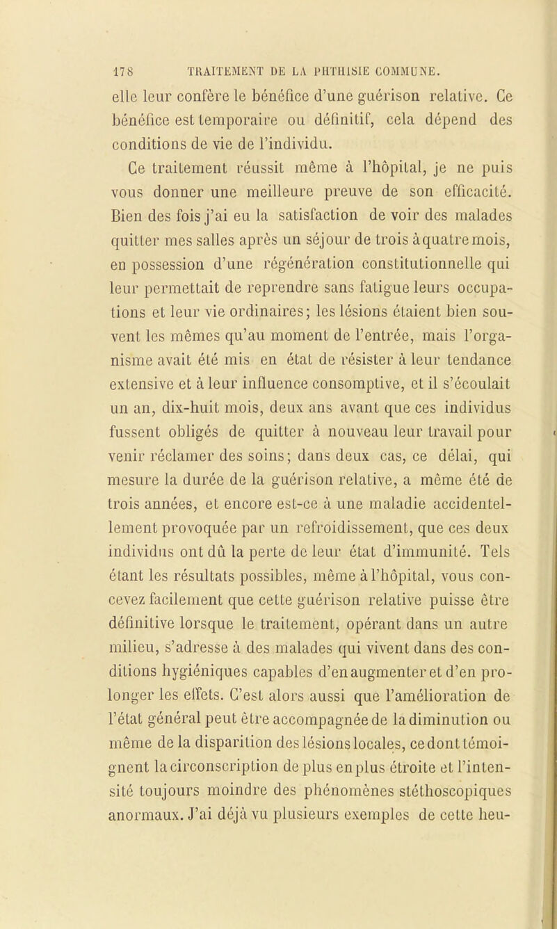 elle leur confère le bénéfice d'une guérison relative. Ce bénéfice est temporaire ou définitif, cela dépend des conditions de vie de l'individu. Ce traitement réussit même à l'hôpital, je ne puis vous donner une meilleure preuve de son efficacité. Bien des fois j'ai eu la satisfaction de voir des malades quitter mes salles après un séjour de trois à quatre mois, en possession d'une régénération constitutionnelle qui leur permettait de reprendre sans fatigue leurs occupa- lions et leur vie ordinaires; les lésions étaient bien sou- vent les mêmes qu'au moment de l'entrée, mais l'orga- nisme avait été mis en état de résister à leur tendance exlensive et à leur influence consomptive, et il s'écoulait un an, dix-huit mois, deux ans avant que ces individus fussent obligés de quitter à nouveau leur travail pour venir réclamer des soins; dans deux cas, ce délai, qui mesure la durée de la guérison relative, a même été de trois années, et encore est-ce à une maladie accidentel- lement provoquée par un refroidissement, que ces deux individus ont dû la perte de leur état d'immunité. Tels étant les résultats possibles, même à l'hôpital, vous con- cevez facilement que cette guérison relative puisse être définitive lorsque le traitement, opérant dans un autre milieu, s'adresse à des malades qui vivent dans des con- ditions hygiéniques capables d'en augmenter et d'en pro- longer les elfets. C'est alors aussi que l'amélioration de l'état général peut être accompagnée de la diminution ou même de la disparition des lésions locales, ce dont témoi- gnent la circonscription de plus en plus étroite et l'inten- sité toujours moindre des phénomènes stéthoscopiques anormaux. J'ai déjà vu plusieurs exemples de cette heu-