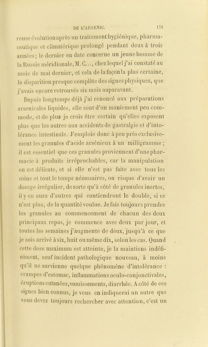 reuse évolution après un traitement hygiénique, pharma- ceutique et climatérique prolongé pendant deux à trois années; le dernier en date concerne un jeune homme de la Russie méridionale, M. G..., chez lequel j'ai constaté au mois de mai dernier, et cela delafaçonla plus certaine, la disparition presque complète des signes physiques, que j'avais encore retrouvés six mois auparavant. Depuis longtemps déjà j'ai renoncé aux préparations arsenicales liquides, elle sont d'un maniement peu com- mode, et de plus je crois être certain qu'elles exposent plus que les autres aux accidents de gastralgie et d'into- lérance intestinale. J'emploie donc à peu près exclusive- ment les granules d'acide arsénieux à un milligramme ; il est essentiel que ces granules proviennent d'unephar- macie à produits irréprochables, car la manipulation en est délicate, et si elle n'est pas faite avec tous les soins et tout le temps nécessaires, on risque d'avoir un dosage irrégulier, de sorte qu'à côté de granules inertes, il y en aura d'autres qui contiendront le double, si ce n'est plus, de la quantitévoulue. Jefais toujours prendre les granules au commencement de chacun des deux principaux repas, je commence avec deux par jour, et toutes les semaines j'augmente de deux, jusqu'à ce que je sois arrivé à six, huit ou même dix, selon les cas. Quand cette dose maximum est atteinte, je la maintiens indéfi- niment, sauf incident pathologique nouveau, à moins qu'il ne survienne quelque phénomène d'intolérance : crampes d'estomac, inflammations oculo-conjonctivales, éruptions cutanées,vomissements, diarrhée. A côté de ces signes bien connus, je vous en indiquerai un autre que vous devez toujours rechercher avec attention, c'est un