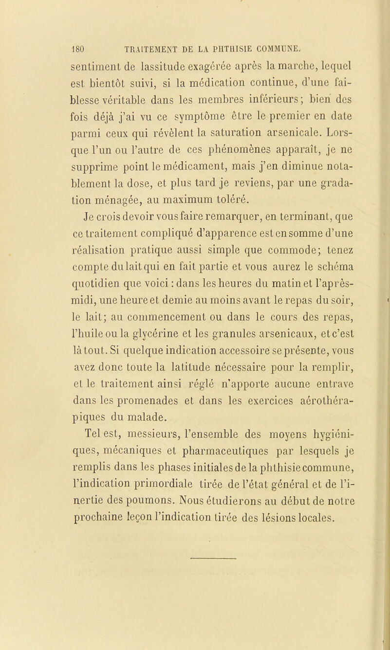 sentiment de lassitude exagérée après la marche, lequel est. bientôt suivi, si la médication continue, d'une fai- blesse véritable dans les membres inférieurs ; bien des fois déjà j'ai vu ce symptôme être le premier en date parmi ceux qui révèlent la saturation arsenicale. Lors- que l'un ou l'autre de ces phénomènes apparaît, je ne supprime point le médicament, mais j'en diminue nota- blement la dose, et plus tard je reviens, par une grada- tion ménagée, au maximum toléré. Je crois devoir vous faire remarquer, en terminant, que ce traitement compliqué d'apparence est en somme d'une réalisation pratique aussi simple que commode; tenez compte du lait qui en fait partie et vous aurez le schéma quotidien que voici : dans les heures du matin et l'après- midi, une heure et demie au moins avant le repas du soir, le lait; au commencement ou dans le cours des repas, l'huile ou la glycérine et les granules arsenicaux, etc'est là tout. Si quelque indication accessoire se présente, vous avez donc toute la latitude nécessaire pour la remplir, et le traitement ainsi réglé n'apporte aucune entrave dans les promenades et dans les exercices aérothéra- piques du malade. Tel est, messieurs, l'ensemble des moyens hygiéni- ques, mécaniques et pharmaceutiques par lesquels je remplis dans les phases initiales de la phthisie commune, l'indication primordiale tirée de l'état général et de l'i- nertie des poumons. Nous étudierons au début de notre prochaine leçon l'indication tirée des lésions locales.