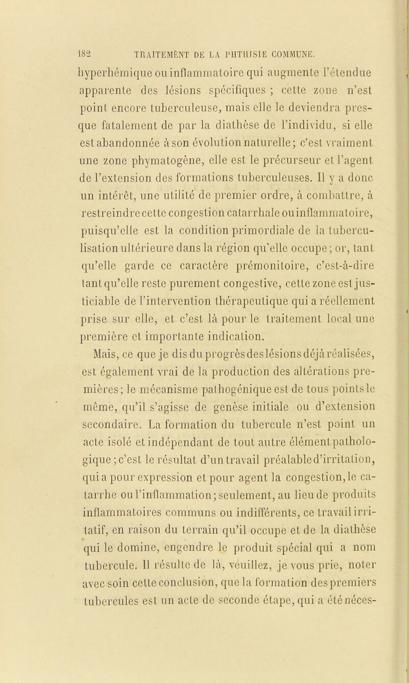 hyperhéraique ou inflammatoire qui augmente l'étendue apparente des lésions spécifiques ; cette zone n'est poinl encore tuberculeuse, mais elle le deviendra pres- que fatalement de par la dialhèse de l'individu, si elle est abandonnée àson évolution naturelle; c'est vraiment une zone phymatogène, elle est le précurseur et l'agent de l'extension des formations tuberculeuses. Il y a donc un intérêt, une utilité de premier ordre, à combattre, à restreindre cette congestion catarrhaleouinflammatoire, puisqu'elle est la condition primordiale de la tubcrcu- lisationultérieure dans la région qu'elle occupe; or, tant qu'elle garde ce caractère prémonitoire, c'est-à-dire tant qu'elle reste purement congestive, cette zone est jus- ticiable de l'intervention thérapeutique qui a réellement prise sur elle, et. c'est là pour le traitement local une première et importante indication. Mais, ce que je dis du progrès des lésions déjà réalisées, est également vrai de la production des altérations pre- mières; le mécanisme palhogénique est de tous points le même, qu'il s'agisse de genèse initiale ou d'extension secondaire. La formation du tubercule n'est point un acte isolé et indépendant de tout autre élément patholo- gique; c'est le résultat d'un travail préalable d'irritation, quia pour expression et pour agent la congestionne ca- tarrhe ou l'inflammation; seulement, au lieu de produits inflammatoires communs ou indifférents, ce travailirri- latif, en raison du terrain qu'il occupe et de la diathèse qui le domine, engendre le produit spécial qui a nom tubercule. Il résulte de là, veuillez, je vous prie, noter avec soin cette conclusion, que la formation des premiers tubercules est un acte de seconde étape, qui a éténéces-
