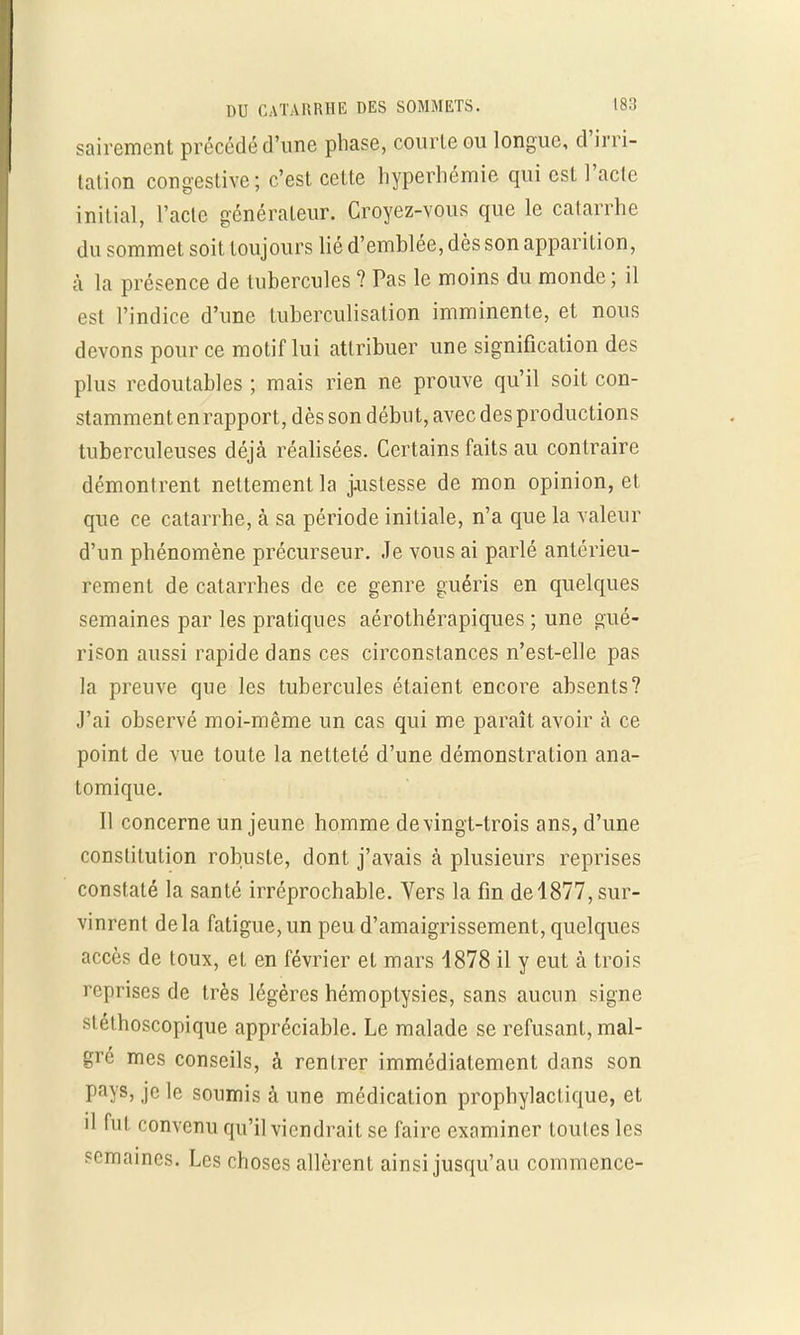 sairement précédé d'une phase, courte ou longue, d'irri- tation congestive; c'est cette hyperhémie qui est l'acte initial, l'acte générateur. Croyez-vous que le catarrhe du sommet soit toujours lié d'emblée, dès son apparition, à la présence de tubercules ? Pas le moins du monde ; il est l'indice d'une tuberculisation imminente, et nous devons pour ce motif lui attribuer une signification des plus redoutables ; mais rien ne prouve qu'il soit con- stamment enrapport, dès son début, avec des productions tuberculeuses déjà réalisées. Certains faits au contraire démontrent nettement la justesse de mon opinion, et que ce catarrhe, à sa période initiale, n'a que la valeur d'un phénomène précurseur. Je vous ai parlé antérieu- rement de catarrhes de ce genre guéris en quelques semaines par les pratiques aérothérapiques ; une gué- rison aussi rapide dans ces circonstances n'est-elle pas la preuve que les tubercules étaient encore absents? J'ai observé moi-même un cas qui me paraît avoir à ce point de vue toute la netteté d'une démonstration ana- tomique. Il concerne un jeune homme de vingt-trois ans, d'une constitution robuste, dont j'avais cà plusieurs reprises constaté la santé irréprochable. Vers la fin del877, sur- vinrent delà fatigue, un peu d'amaigrissement, quelques accès de toux, et en février et mars 4878 il y eut à trois reprises de très légères hémoptysies, sans aucun signe stéthoscopique appréciable. Le malade se refusant, mal- gré mes conseils, à rentrer immédiatement dans son pays, je le soumis à une médication prophylactique, et il fut convenu qu'il viendrait se faire examiner toutes les semaines. Les choses allèrent ainsi jusqu'au commence-