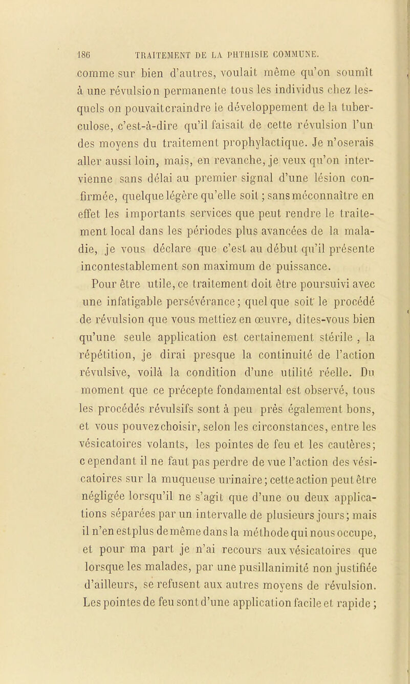 comme sur bien d'autres, voulait même qu'on soumît à une révulsion permanente tous les individus chez les- quels on pouvaitcraindre le développement de la tuber- culose, c'est-à-dire qu'il faisait de cette révulsion l'un des moyens du traitement prophylactique. Je n'oserais aller aussi loin, mais, en revanche, je veux qu'on inter- vienne sans délai au premier signal d'une lésion con- firmée, quelque légère qu'elle soit ; sans méconnaître en effet les importants services que peut rendre le traite- ment local dans les périodes plus avancées de la mala- die, je vous déclare que c'est au début qu'il présente incontestablement son maximum de puissance. Pour être utile, ce traitement doit être poursuivi avec une infatigable persévérance ; quel que soit' le procédé de révulsion que vous mettiez en œuvre, dites-vous bien qu'une seule application est certainement stérile , la répétition, je dirai presque la continuité de l'action révulsive, voilà la condition d'une utilité réelle. Du moment que ce précepte fondamental est observé, tous les procédés révulsifs sont à peu près également bons, et vous pouvezchoisir, selon les circonstances, entre les vésicatoires volants, les pointes de feu et les cautères; c ependant il ne faut pas perdre de vue l'action des vési- catoires sur la muqueuse urinaire; cette action peut être négligée lorsqu'il ne s'agit que d'une ou deux applica- tions séparées par un intervalle de plusieurs jours; mais il n'en estplus de même dans la méthode qui nous occupe, et pour ma part je n'ai recours aux vésicatoires que lorsque les malades, par une pusillanimité non justifiée d'ailleurs, se refusent aux autres moyens de révulsion. Les pointes de feu sont d'une application facile et rapide;