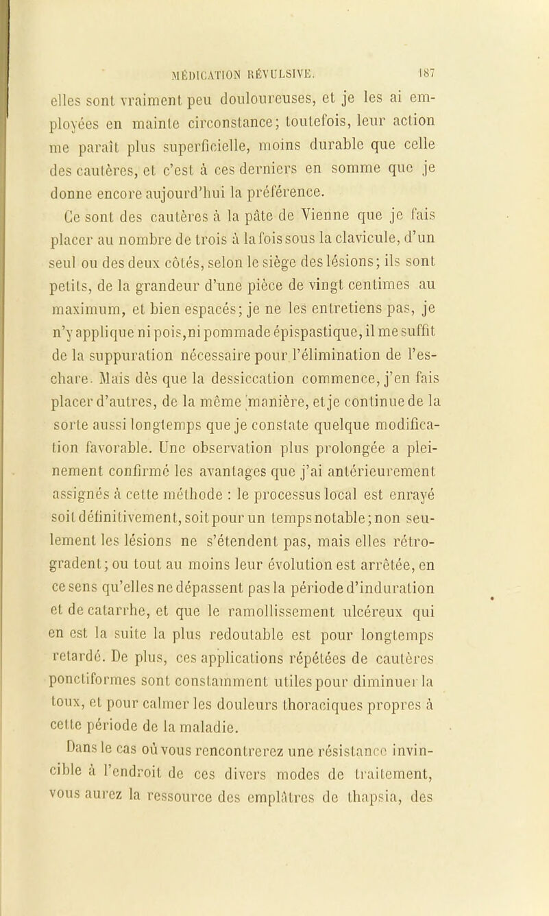 elles sont vraiment peu douloureuses, et je les ai em- ployées en mainte circonstance; toutefois, leur action me paraît plus superficielle, moins durable que celle des cautères, et c'est à ces derniers en somme que je donne encore aujourd'hui la préférence. Ce sont des cautères à la pâte de Vienne que je fais placer au nombre de trois à lafoissous la clavicule, d'un seul ou des deux côtés, selon le siège des lésions ; ils sont petits, de la grandeur d'une pièce de vingt centimes au maximum, et bien espacés; je ne les entretiens pas, je n'y applique ni pois,ni pommade épispastique, il me suffit de la suppuration nécessaire pour l'élimination de l'es- chare. Mais dès que la dessiccation commence, j'en fais placer d'autres, de la même 'manière, et je continue de la sorte aussi longtemps que je constate quelque modifica- tion favorable. Une observation plus prolongée a plei- nement confirmé les avantages que j'ai antérieurement assignés à cette méthode : le processus local est enrayé soit définitivement, soitpour un temps notable; non seu- lement les lésions ne s'étendent pas, mais elles rétro- gradent; ou tout au moins leur évolution est arrêtée, en ce sens qu'elles ne dépassent pas la période d'induration et de catarrhe, et que le ramollissement ulcéreux qui en est la suite la plus redoutable est pour longtemps retardé. De plus, ces applications répétées de cautères ponctiformes sont constamment utiles pour diminuer la toux, et pour calmer les douleurs thoraciques propres à cette période de la maladie. Dans le cas où vous rencontrerez une résistance invin- cible à l'endroit de ces divers modes de traitement, vous aurez la ressource des emplâtres de thapsia, des
