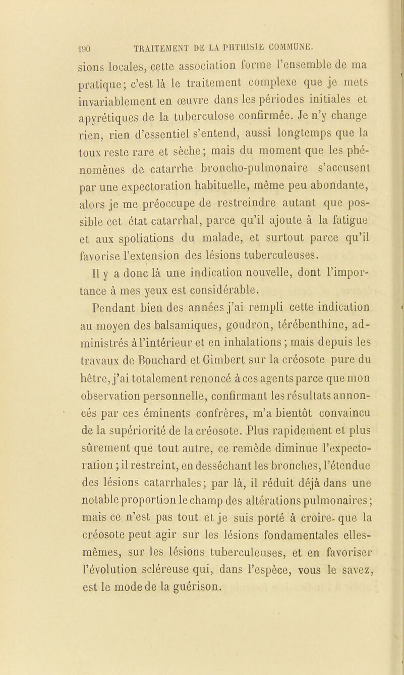 sions locales, cette association forme l'ensemble de ma pratique; c'est là le traitement complexe que je mets invariablement en œuvre dans les périodes initiales et apyrétiques de la tuberculose confirmée. Je n'y change rien, rien d'essentiel s'entend, aussi longtemps que La toux reste rare et sèche; mais du moment que les phé- nomènes de catarrhe broncho-pulmonaire s'accusent par une expectoration habituelle, même peu abondante, alors je me préoccupe de restreindre autant que pos- sible cet état catarrhal, parce qu'il ajoute à la fatigue et aux spoliations du malade, et surtout parce qu'il favorise l'extension des lésions tuberculeuses. Il y a donc là une indication nouvelle, dont l'impor- tance à mes yeux est considérable. Pendant bien des années j'ai rempli cette indication au moyen des balsamiques, goudron, térébenthine, ad- ministrés àl'intérieur et en inhalations ; mais depuis les travaux de Bouchard et Gimbert sur la créosote pure du hêtre, j'ai totalement renoncé à ces agents parce que mon observation personnelle, confirmant les résultats annon- cés par ces éminents confrères, m'a bientôt convaincu de la supériorité de la créosote. Plus rapidement et plus sûrement que tout autre, ce remède diminue l'expecto- raiion ; il restreint, en desséchant les bronches, l'étendue des lésions catarrhales; par là, il réduit déjà dans une notable proportion le champ des altérations pulmonaires ; mais ce n'est pas tout et je suis porté à croire- que la créosote peut agir sur les lésions fondamentales elles- mêmes, sur les lésions tuberculeuses, et en favoriser l'évolution scléreuse qui, dans l'espèce, vous le savez, est le mode de la guérison.