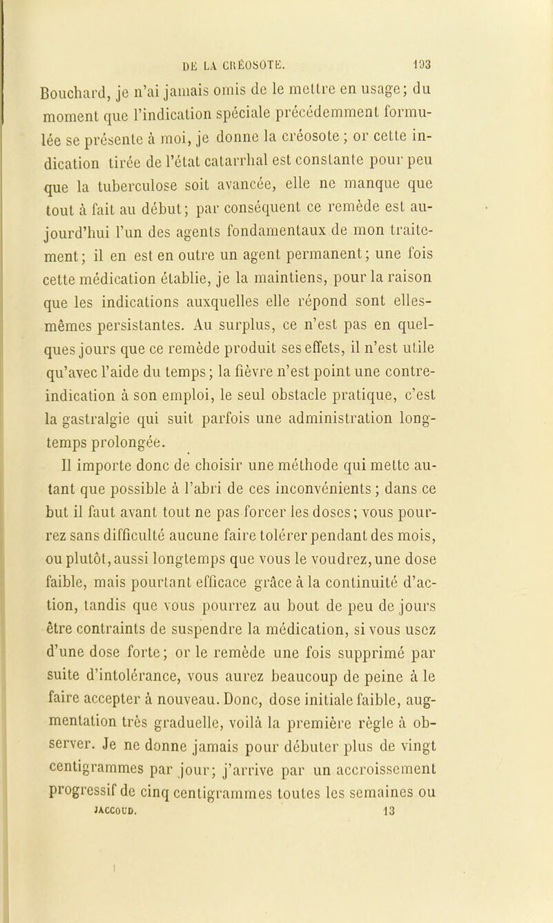 Bouchard, je n'ai jamais omis de le mettre en usage; du moment que l'indication spéciale précédemment formu- lée se présente a moi, je donne la créosote ; or cette in- dication tirée de l'état catarrhal est constante pour peu que la tuberculose soit avancée, elle ne manque que tout à fait au début; par conséquent ce remède est au- jourd'hui l'un des agents fondamentaux de mon traite- ment; il en est en outre un agent permanent; une fois cette médication établie, je la maintiens, pour la raison que les indications auxquelles elle répond sont elles- mêmes persistantes. Au surplus, ce n'est pas en quel- ques jours que ce remède produit ses effets, il n'est utile qu'avec l'aide du temps ; la fièvre n'est point une contre- indication à son emploi, le seul obstacle pratique, c'est la gastralgie qui suit parfois une administration long- temps prolongée. Il importe donc de choisir une méthode qui mette au- tant que possible à l'abri de ces inconvénients ; dans ce but il faut avant tout ne pas forcer les doses; vous pour- rez sans difficulté aucune faire tolérer pendant des mois, ou plutôt, aussi longtemps que vous le voudrez,une dose faible, mais pourtant efficace grâce à la continuité d'ac- tion, tandis que vous pourrez au bout de peu de jours être contraints de suspendre la médication, si vous usez d'une dose forte ; or le remède une fois supprimé par suite d'intolérance, vous aurez beaucoup de peine à le faire accepter à nouveau. Donc, dose initiale faible, aug- mentation très graduelle, voilà la première règle à ob- server. Je ne donne jamais pour débuter plus de vingt centigrammes par jour; j'arrive par un accroissement progressif de cinq centigrammes toutes les semaines ou JACCOUD. 13