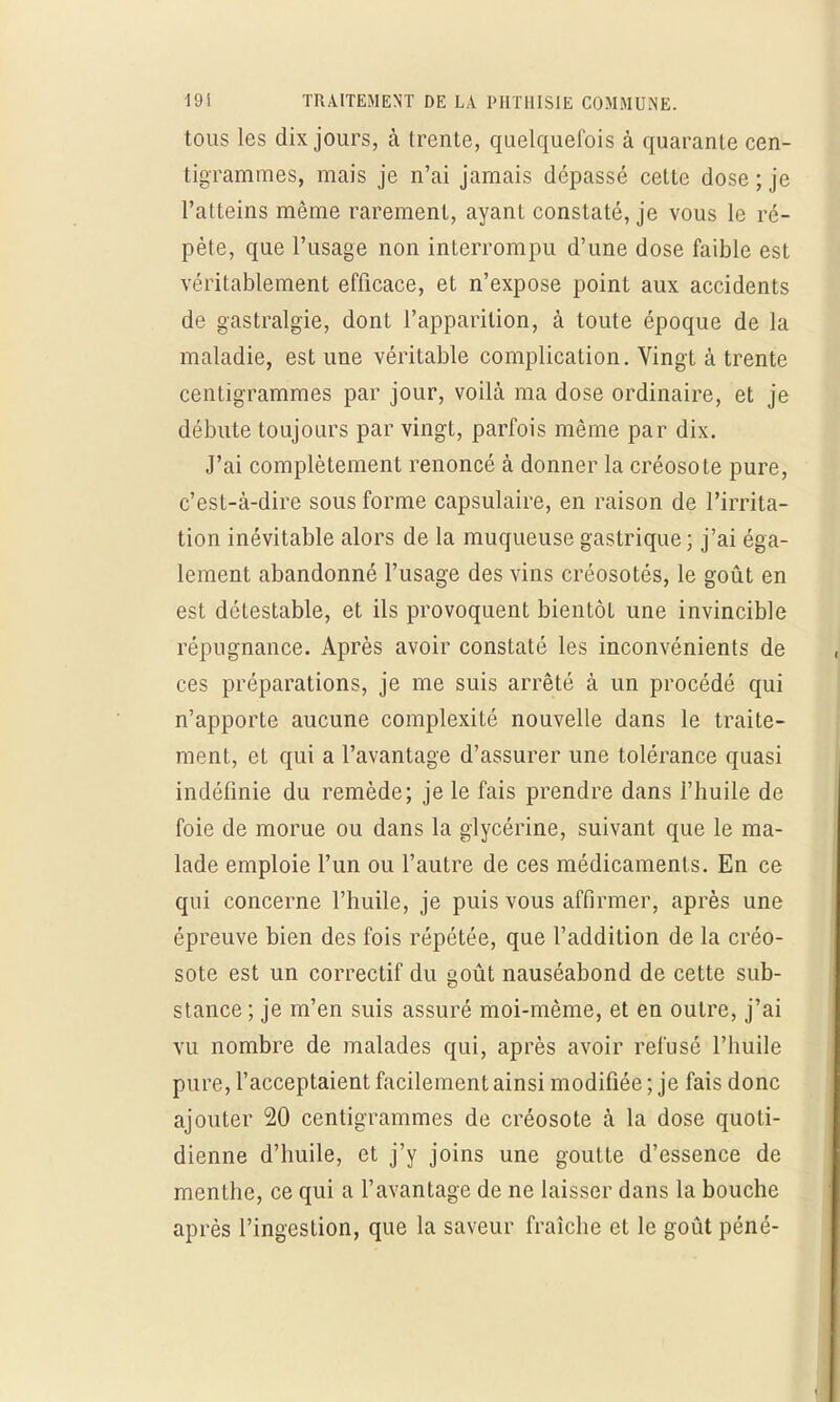 tous les dix jours, à trente, quelquefois à quarante cen- tigrammes, mais je n'ai jamais dépassé cette dose ; je l'atteins même rarement, ayant constaté, je vous le ré- pète, que l'usage non interrompu d'une dose faible est véritablement efficace, et n'expose point aux accidents de gastralgie, dont l'apparition, à toute époque de la maladie, est une véritable complication. Vingt à trente centigrammes par jour, voilà ma dose ordinaire, et je débute toujours par vingt, parfois même par dix. J'ai complètement renoncé à donner la créosote pure, c'est-à-dire sous forme capsulaire, en raison de l'irrita- tion inévitable alors de la muqueuse gastrique; j'ai éga- lement abandonné l'usage des vins créosotés, le goût en est détestable, et ils provoquent bientôt une invincible répugnance. Après avoir constaté les inconvénients de ces préparations, je me suis arrêté à un procédé qui n'apporte aucune complexité nouvelle dans le traite- ment, et qui a l'avantage d'assurer une tolérance quasi indéfinie du remède; je le fais prendre dans l'huile de foie de morue ou dans la glycérine, suivant que le ma- lade emploie l'un ou l'autre de ces médicaments. En ce qui concerne l'huile, je puis vous affirmer, après une épreuve bien des fois répétée, que l'addition de la créo- sote est un correctif du goût nauséabond de cette sub- stance ; je m'en suis assuré moi-même, et en outre, j'ai vu nombre de malades qui, après avoir refusé l'huile pure, l'acceptaient facilement ainsi modifiée ; je fais donc ajouter 20 centigrammes de créosote à la dose quoti- dienne d'huile, et j'y joins une goutte d'essence de menthe, ce qui a l'avantage de ne laisser dans la bouche après l'ingestion, que la saveur fraîche et le goût péné-
