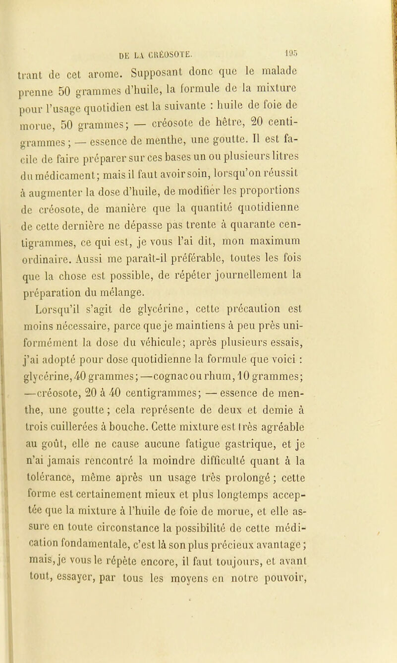 trant de cet arôme. Supposant donc que le malade prenne 50 grammes d'huile, la formule de la mixture pour l'usage quotidien est la suivante : huile de foie de morue, 50 grammes; — créosote de hêtre, 20 centi- grammes; — essence de menthe, une goutte. Il est fa- cile de faire préparer sur ces bases un ou plusieurs litres du médicament; mais il faut avoir soin, lorsqu'on réussit à augmenter la dose d'huile, de modifier les proportions de créosote, de manière que la quantité quotidienne de cette dernière ne dépasse pas trente à quarante cen- tigrammes, ce qui est, je vous l'ai dit, mon maximum ordinaire. Aussi me paraît-il préférable, toutes les fois que la chose est possible, de répéter journellement la préparation du mélange. Lorsqu'il s'agit de glycérine, cette précaution est moins nécessaire, parce que je maintiens à peu près uni- formément la dose du véhicule; après plusieurs essais, j'ai adopté pour dose quotidienne la formule que voici : glycérine, 40 grammes;—cognacourhum,40 grammes; —créosote, 20 à 40 centigrammes; —essence de men- the, une goutte ; cela représente de deux et demie à trois cuillerées à bouche. Cette mixture est Irès agréable au goût, elle ne cause aucune fatigue gastrique, et je n'ai jamais rencontré la moindre difficulté quant à la tolérance, même après un usage très prolongé ; cette forme est certainement mieux et plus longtemps accep- tée que la mixture à l'huile de foie de morue, et elle as- sure en toute circonstance la possibilité de cette médi- cation fondamentale, c'est là son plus précieux avantage ; mais, je vous le répète encore, il faut toujours, et avant tout, essayer, par tous les moyens en notre pouvoir,