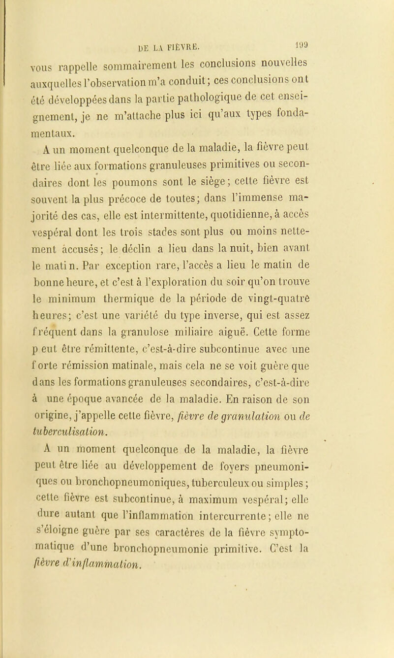vous rappelle sommairement les conclusions nouvelles auxquelles l'observation m'a conduit; ces conclusions ont été développées dans la partie pathologique de cet ensei- gnement, je ne m'attache plus ici qu'aux types fonda- mentaux. A un moment quelconque de la maladie, la fièvre peut être liée aux formations granuleuses primitives ou secon- daires dont les poumons sont le siège ; celte fièvre est souvent la plus précoce de toutes; dans l'immense ma- jorité des cas, elle est intermittente, quotidienne, à accès vespéral dont les trois stades sont plus ou moins nette- ment accusés ; le déclin a lieu dans la nuit, bien avant le matin. Par exception rare, l'accès a lieu le matin de bonne heure, et c'est à l'exploration du soir qu'on trouve le minimum thermique de la période de vingt-quatre heures; c'est une variété du type inverse, qui est assez fréquent dans la granulose miliaire aiguë. Cette forme p eut être rémittente, c'est-à-dire subcontinue avec une forte rémission matinale, mais cela ne se voit guère que dans les formations granuleuses secondaires, c'est-à-dire à une époque avancée de la maladie. En raison de son origine, j'appelle cette fièvre, fièvre de granulation ou de tuberculisation. A un moment quelconque de la maladie, la fièvre peut être liée au développement de foyers pneumoni- ques ou bronchopneumoniques, tuberculeux ou simples ; cette fièvre est subconlinue, à maximum vespéral; elle dure autant que l'inflammation intercurrente ; elle ne s'éloigne guère par ses caractères de la fièvre symptô- matique d'une bronchopneumonie primitive. C'est la fièvre d'inflammation.