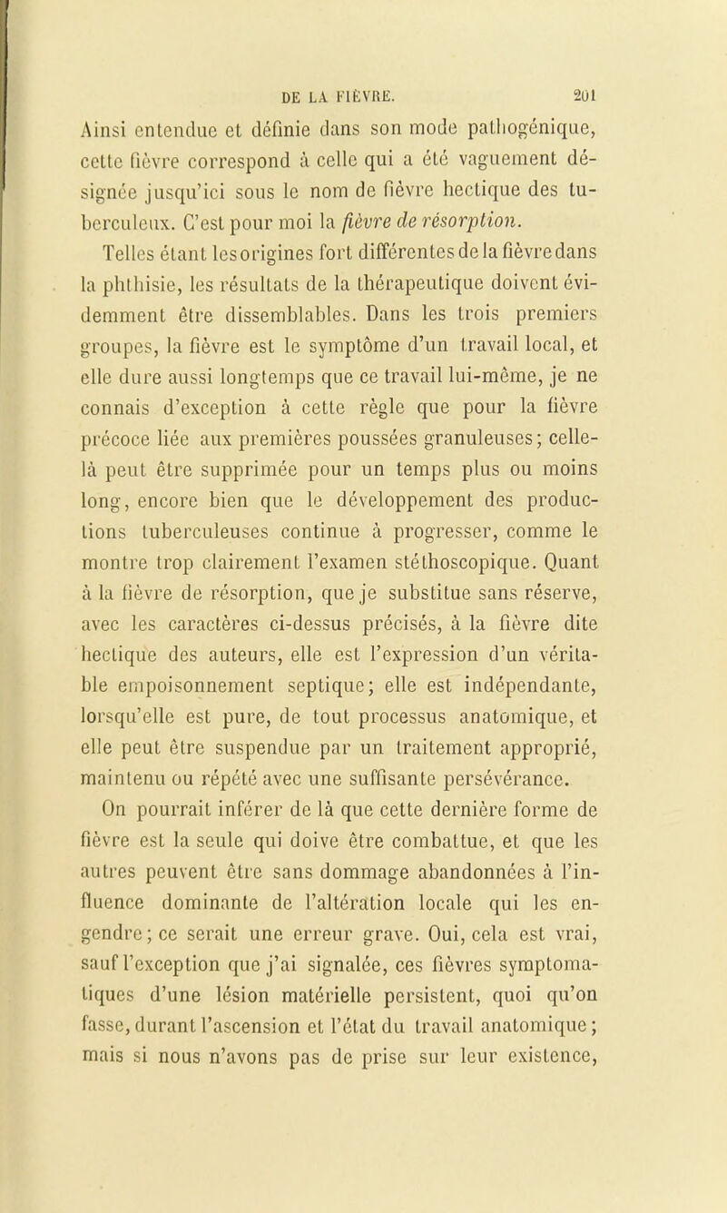 Ainsi entendue et définie dans son mode palhogénique, cette fièvre correspond à celle qui a été vaguement dé- signée jusqu'ici sous le nom de fièvre hectique des tu- berculeux. C'est pour moi la fièvre de résorption. Telles étant lesorigines fort différentes de la fièvre dans la phthisie, les résultats de la thérapeutique doivent évi- demment être dissemblables. Dans les trois premiers groupes, la fièvre est le symptôme d'un travail local, et elle dure aussi longtemps que ce travail lui-même, je ne connais d'exception à cette règle que pour la fièvre précoce liée aux premières poussées granuleuses ; celle- là peut être supprimée pour un temps plus ou moins long, encore bien que le développement des produc- tions tuberculeuses continue à progresser, comme le montre trop clairement l'examen stéthoscopique. Quant à la fièvre de résorption, que je substitue sans réserve, avec les caractères ci-dessus précisés, à la fièvre dite hectique des auteurs, elle est l'expression d'un vérita- ble empoisonnement septique; elle est indépendante, lorsqu'elle est pure, de tout processus anatomique, et elle peut être suspendue par un traitement approprié, maintenu ou répété avec une suffisante persévérance. On pourrait inférer de là que cette dernière forme de fièvre est la seule qui doive être combattue, et que les autres peuvent être sans dommage abandonnées à l'in- fluence dominante de l'altération locale qui les en- gendre; ce serait une erreur grave. Oui, cela est vrai, sauf l'exception que j'ai signalée, ces fièvres symptoma- liques d'une lésion matérielle persistent, quoi qu'on fasse, durant l'ascension et l'état du travail anatomique; mais si nous n'avons pas de prise sur leur existence,