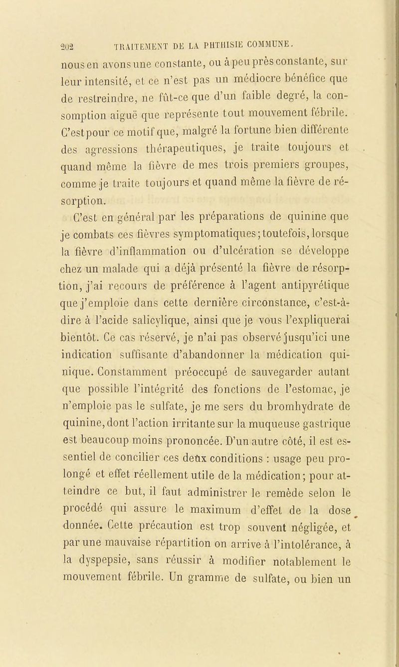 nous en avons une constante, ou à peu près constante, sur leur intensité, et ce n'est pas un médiocre bénéfice que de restreindre, ne fût-ce que d'un faible degré, la con- somption aiguë que représente tout mouvement fébrile. C'est pour ce motif que, malgré la fortune bien différente des agressions thérapeutiques, je traite toujours et quand même la fièvre de mes trois premiers groupes, comme je traite toujours et quand même la fièvre de ré- sorption. C'est en général par les préparations de quinine que je combats ces fièvres symptomatiques;toutefois, lorsque la fièvre d'inflammation ou d'ulcération se développe chez un malade qui a déjà présenté la fièvre de résorp- tion, j'ai recours de préférence à l'agent antipyrétique que j'emploie dans cette dernière circonstance, c'est-à- dire à l'acide salicylique, ainsi que je vous l'expliquerai bientôt. Ce cas réservé, je n'ai pas observé jusqu'ici une indication suffisante d'abandonner la médication qui- nique. Constamment préoccupé de sauvegarder autant que possible l'intégrité des fonctions de l'estomac, je n'emploie pas le sulfate, je me sers du bromhydrate de quinine, dont l'action irritante sur la muqueuse gastrique est beaucoup moins prononcée. D'un autre côté, il est es- sentiel de concilier ces defrx conditions : usage peu pro- longé et effet réellement utile de la médication; pour at- teindre ce but, il faut administrer le remède selon le procédé qui assure le maximum d'effet de la dose donnée. Cette précaution est trop souvent négligée, et par une mauvaise répartition on arrive à l'intolérance, à la dyspepsie, sans réussir à modifier notablement le mouvement fébrile. Un gramme de sulfate, ou bien un