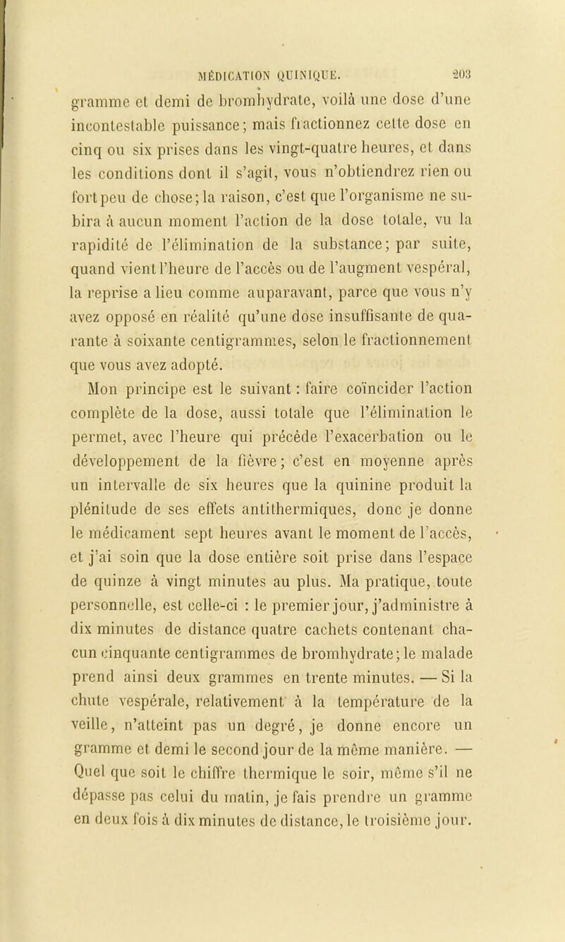 gramme et demi de bromhydralc, voilà une dose d'une ineontcslablc puissance; mais fractionnez celte dose eu cinq ou six prises dans les vingt-quatre heures, et dans les conditions dont il s'agit, vous n'obtiendrez rien ou fort peu de chose; la raison, c'est que l'organisme ne su- bira à aucun moment l'action de la dose totale, vu la rapidité de l'élimination de la substance; par suite, quand vient l'heure de l'accès ou de l'augment vespéral, la reprise a lieu comme auparavant, parce que vous n'y avez opposé en réalité qu'une dose insuffisante de qua- rante à soixante centigrammes, selon le fractionnement que vous avez adopté. Mon principe est le suivant : faire coïncider l'action complète de la dose, aussi totale que l'élimination le permet, avec l'heure qui précède l'exacerbation ou le développement de la fièvre; c'est en moyenne après un intervalle de six heures que la quinine produit la plénitude de ses effets antithermiques, donc je donne le médicament sept heures avant le moment de l'accès, et j'ai soin que la dose entière soit prise dans l'espace de quinze à vingt minutes au plus. Ma pratique, toute personnelle, est celle-ci : le premier jour, j'administre à dix minutes de distance quatre cachets contenant cha- cun cinquante centigrammes de bromhydrate; le malade prend ainsi deux grammes en trente minutes. — Si la chute vespérale, relativement à la température de la veille, n'atteint pas un degré, je donne encore un gramme et demi le second jour de la môme manière. — Quel que soit le chiffre thermique le soir, même s'il ne dépasse pas celui du malin, je fais prendre un gramme en deux fois à dix minutes de distance, le troisième jour.