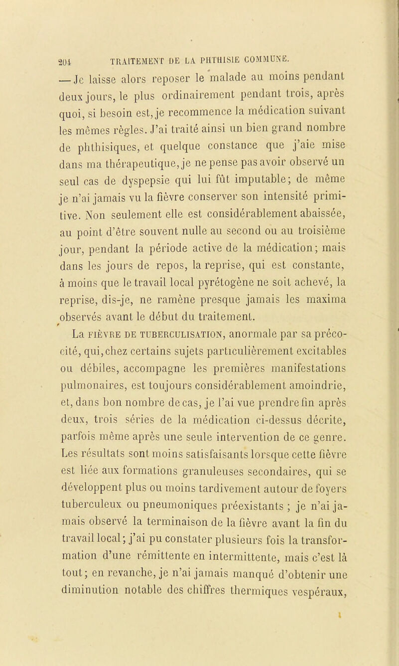 — Je laisse alors reposer le malade au moins pendant deux jours, le plus ordinairement pendant trois, après quoi, si besoin est, je recommence la médication suivant les mêmes règles. J'ai traité ainsi un bien grand nombre de phthisiques, et quelque constance que j'aie mise dans ma thérapeutique, je ne pense pas avoir observé un seul cas de dyspepsie qui lui fût imputable; de même je n'ai jamais vu la fièvre conserver son intensité primi- tive. Non seulement elle est considérablement abaissée, au point d'être souvent nulle au second ou au troisième jour, pendant la période active de la médication; mais dans les jours de repos, la reprise, qui est constante, à moins que le travail local pyrétogène ne soit achevé, la reprise, dis-je, ne ramène presque jamais les maxima observés avant le début du traitement. La fièvre de tuberculisation, anormale par sa préco- cité, qui,chez certains sujets particulièrement excitables ou débiles, accompagne les premières manifestations pulmonaires, est toujours considérablement amoindrie, et, dans bon nombre de cas, je l'ai vue prendre fin après deux, trois séries de la médication ci-dessus décrite, parfois même après une seule intervention de ce genre. Les résultats sont moins satisfaisants lorsque cette fièvre est liée aux formations granuleuses secondaires, qui se développent plus ou moins tardivement autour de foyers tuberculeux ou pneumoniques préexistants ; je n'ai ja- mais observé la terminaison de la fièvre avant la fin du travail local ; j'ai pu constater plusieurs fois la transfor- mation d'une rémittente en intermittente, mais c'est là tout; en revanche, je n'ai jamais manqué d'obtenir une diminution notable des chiffres thermiques vespéraux, i