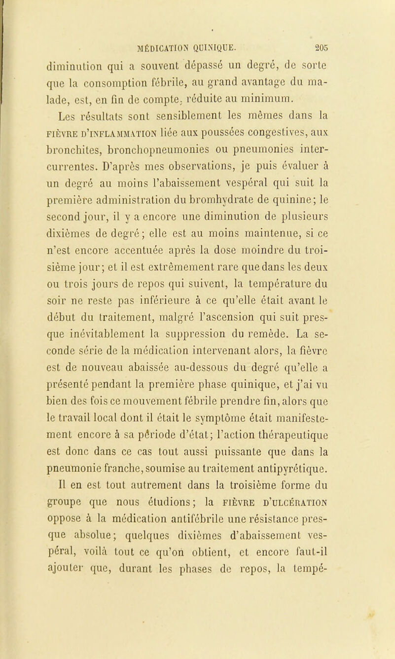 diminution qui a souvent dépassé un degré, de sorte que la consomption fébrile, au grand avantage du ma- lade, est, en fin de compte; réduite au minimum. Les résultats sont sensiblement les mêmes dans la fièvre d'inflammation liée aux poussées congestives, aux bronchites, bronchopneumonies ou pneumonies inter- currentes. D'après mes observations, je puis évaluer à un degré au moins l'abaissement vespéral qui suit la première administration du bromhydrate de quinine; le second jour, il y a encore une diminution de plusieurs dixièmes de degré; elle est au moins maintenue, si ce n'est encore accentuée après la dose moindre du troi- sième jour; et il est extrêmement rare que dans les deux ou trois jours de repos qui suivent, la température du soir ne reste pas inférieure à ce qu'elle était avant le début du traitement, malgré l'ascension qui suit pres- que inévitablement la suppression du remède. La se- conde série de la médication intervenant alors, la fièvre est de nouveau abaissée au-dessous du degré qu'elle a présenté pendant la première phase quinique, et j'ai vu bien des fois ce mouvement fébrile prendre fin, alors que le travail local dont il était le symptôme était manifeste- ment encore à sa période d'état; l'action thérapeutique est donc dans ce cas tout aussi puissante que dans la pneumonie franche, soumise au traitement antipyrétique. Il en est tout autrement dans la troisième forme du groupe que nous éludions; la fièvre d'ulcération oppose à la médication antifcbrile une résistance pres- que absolue; quelques dixièmes d'abaissement ves- péral, voilà tout ce qu'on obtient, et encore faut-il ajouter que, durant les phases de repos, la lempé-