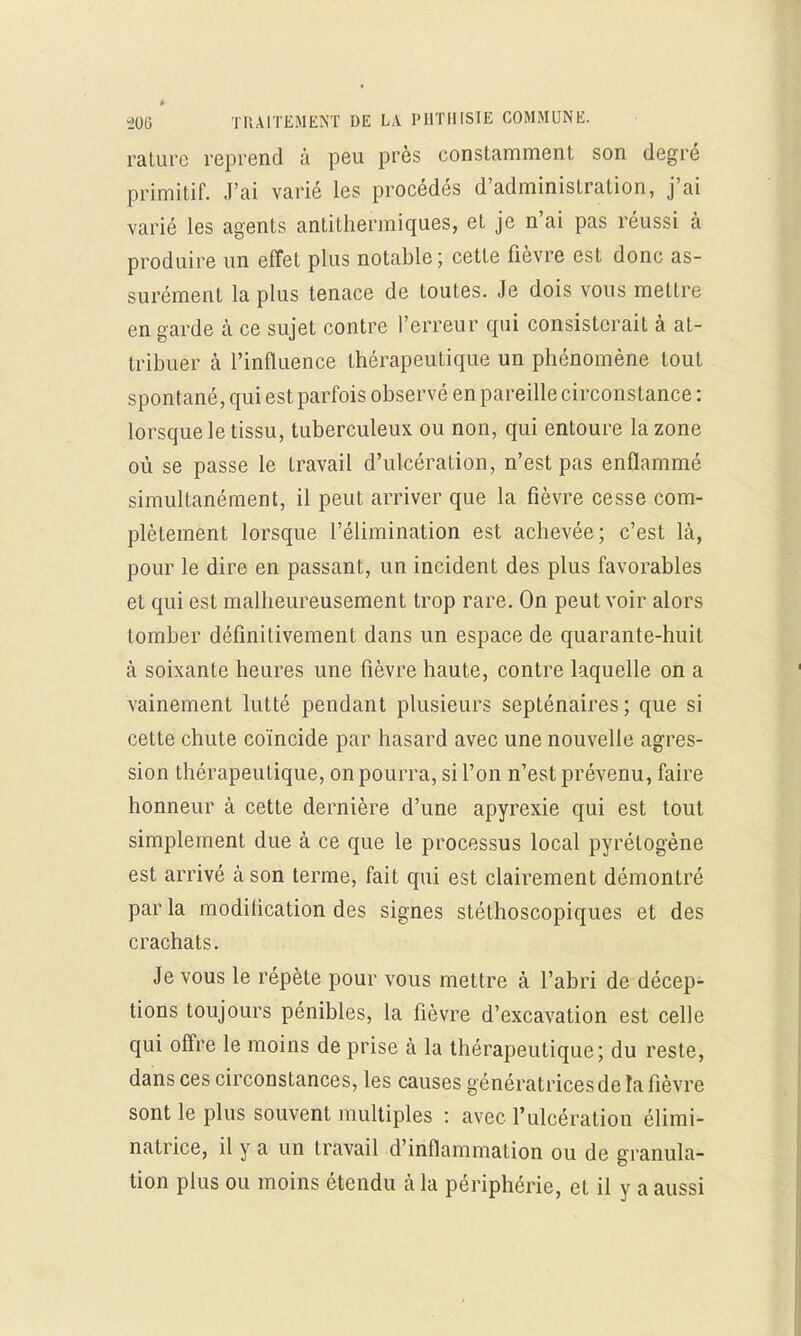 rature reprend à peu près constamment son degré primitif. J'ai varié les procédés d'administration, j'ai varié les agents antithermiques, et je n'ai pas réussi à produire un effet plus notable; cette fièvre est donc as- surément la plus tenace de toutes. Je dois vous mettre en garde cà ce sujet contre l'erreur qui consisterait à at- tribuer à l'influence thérapeutique un phénomène tout spontané, qui est parfois observé en pareille circonstance : lorsque le tissu, tuberculeux ou non, qui entoure la zone où se passe le Lravail d'ulcération, n'est pas enflammé simultanément, il peut arriver que la fièvre cesse com- plètement lorsque l'élimination est achevée; c'est là, pour le dire en passant, un incident des plus favorables et qui est malheureusement trop rare. On peut voir alors tomber définitivement dans un espace de quarante-huit à soixante heures une fièvre haute, contre laquelle on a vainement lutté pendant plusieurs septénaires; que si cette chute coïncide par hasard avec une nouvelle agres- sion thérapeutique, on pourra, si l'on n'est prévenu, faire honneur à cette dernière d'une apyrexie qui est tout simplement due à ce que le processus local pyrétogène est arrivé à son terme, fait qui est clairement démontré par la modification des signes stéthoscopiques et des crachats. Je vous le répète pour vous mettre à l'abri de décep- tions toujours pénibles, la fièvre d'excavation est celle qui offre le moins de prise à la thérapeutique; du reste, dans ces circonstances, les causes génératrices de la fièvre sont le plus souvent multiples : avec l'ulcération élimi- natrice, il y a un travail d'inflammation ou de granula- tion plus ou moins étendu à la périphérie, et il y a aussi