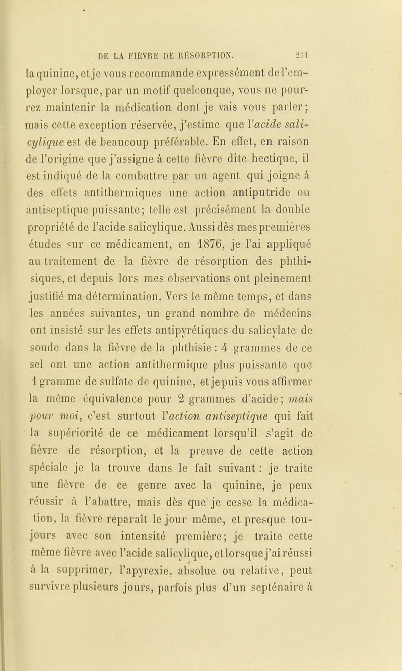 la quinine, et. je vous recommande expressément de l'em- ployer lorsque, par un motif quelconque, vous ne pour- rez maintenir la médication dont je vais vous parler; mais cette exception réservée, j'estime que Yacide sali- cylique est de beaucoup préférable. En effet, en raison de l'origine que j'assigne à cette fièvre dite hectique, il est indiqué de la combattre par un agent qui joigne à des effets antithermiques une action antiputride ou antiseptique puissante; telle est précisément la double propriété de l'acide salicylique. Aussi dès mespremières études sur ce médicament, en 1876, je l'ai appliqué au traitement de la fièvre de résorption des phthi- siques, et depuis lors mes observations ont pleinement justifié ma déterminaLion. Vers le même temps, et dans les années suivantes, un grand nombre de médecins ont insisté sur les effets antipyrétiques du salicylate de soude dans la fièvre de la phthisie : A grammes de ce sel ont une action antithermique plus puissante que 1 gramme de sulfate de quinine, et jepuis vous affirmer la même équivalence pour 2 grammes d'acide; mais pour moi, c'est surtout Y'action antiseptique qui fait la supériorité de ce médicament lorsqu'il s'agit de fièvre de résorption, et la preuve de cette action spéciale je la trouve dans le fait suivant : je traite une fièvre de ce genre avec la quinine, je peux réussir à l'abattre, mais dès que je cesse la médica- tion, la fièvre reparaît le jour même, et presque tou- jours avec son intensité première; je traite cette même fièvre avec l'acide salicylique, etlorsquej'ai réussi à la supprimer, l'apyrexie. absolue ou relative, peut survivre plusieurs jours, parfois plus d'un septénaire à