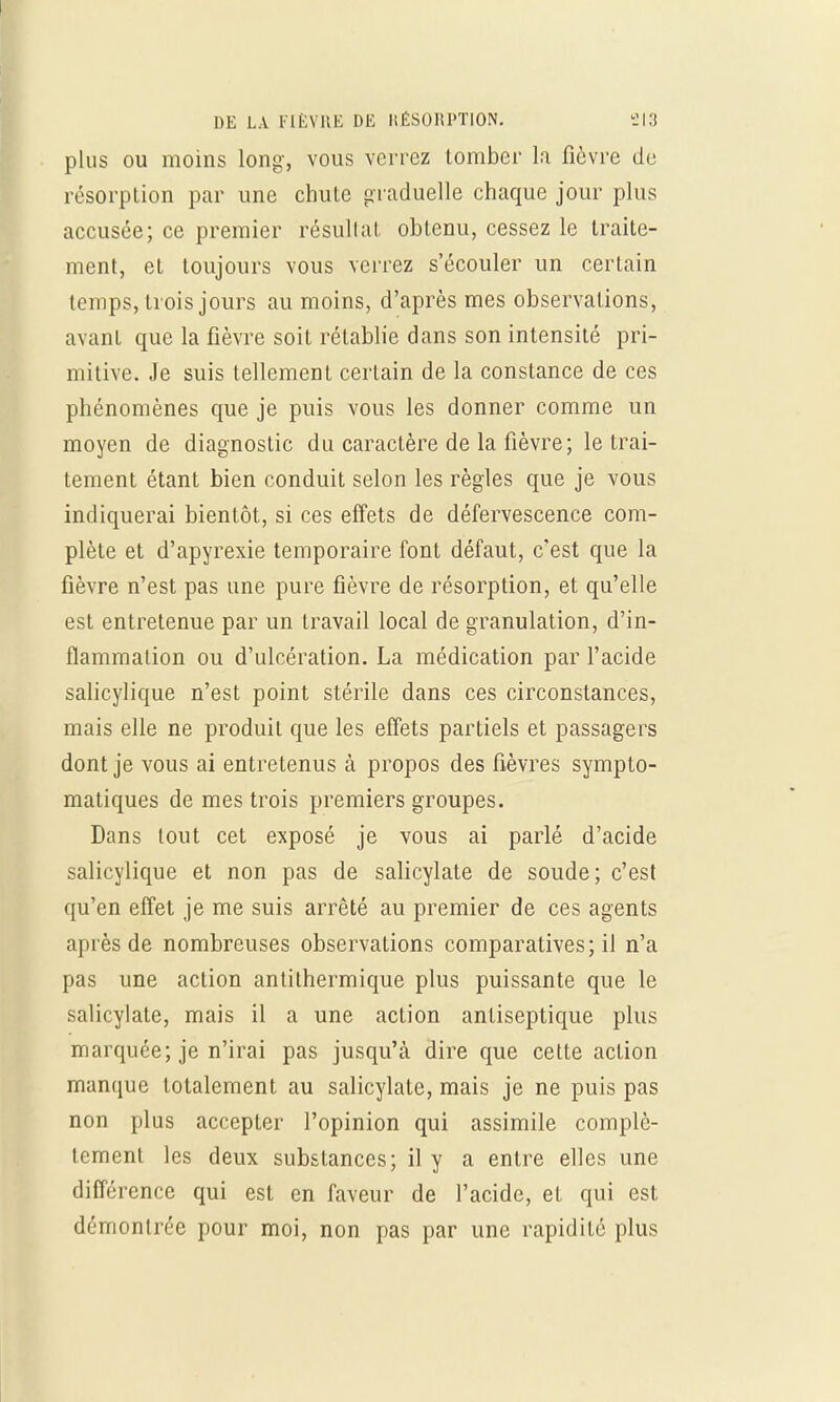 plus ou moins long, vous verrez tomber la fièvre de résorption par une chute graduelle chaque jour plus accusée; ce premier résultat obtenu, cessez le traite- ment, et toujours vous verrez s'écouler un certain temps, trois jours au moins, d'après mes observations, avant que la fièvre soit rétablie dans son intensité pri- mitive. Je suis tellement certain de la constance de ces phénomènes que je puis vous les donner comme un moyen de diagnostic du caractère de la fièvre; le trai- tement étant bien conduit selon les règles que je vous indiquerai bientôt, si ces effets de défervescence com- plète et d'apyrexie temporaire font défaut, c'est que la fièvre n'est pas une pure fièvre de résorption, et qu'elle est entretenue par un travail local de granulation, d'in- flammation ou d'ulcération. La médication par l'acide salicylique n'est point stérile dans ces circonstances, mais elle ne produit que les effets partiels et passagers dont je vous ai entretenus à propos des fièvres sympto- matiques de mes trois premiers groupes. Dans tout cet exposé je vous ai parlé d'acide salicylique et non pas de salicylate de soude; c'est qu'en effet je me suis arrêté au premier de ces agents après de nombreuses observations comparatives; il n'a pas une action antithermique plus puissante que le salicylate, mais il a une action antiseptique plus marquée; je n'irai pas jusqu'à dire que cette action manque totalement au salicylate, mais je ne puis pas non plus accepter l'opinion qui assimile complè- tement les deux substances; il y a entre elles une différence qui est en faveur de l'acide, et qui est démontrée pour moi, non pas par une rapidité plus