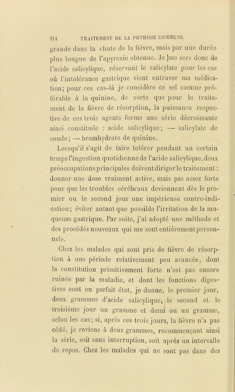 grande dans la chute de la fièvre, mais par une durée plus longue de l'apyrexie obtenue. Je |me sers donc de l'acide salicylique, réservant le salicylate pour les cas où l'intolérance gastrique vient entraver ma médica- tion; pour ces cas-là je considère ce sel comme pré- férable à la quinine, de sorte que pour le traite- ment de la fièvre de résorption, la puissance respec- tive de ces trois agents forme une série décroissante ainsi constituée : acide salicylique; —■ salicylate de soude; —bromhydrate de quinine. Lorsqu'il s'agit de faire tolérer pendant un certain temps l'ingestion quotidienne de l'acide salicylique, deux préoccupations principales doivent diriger le traitement : donner une dose vraiment active, mais pas assez forte pour que les troubles cérébraux deviennent dès le pre- mier ou le second jour une impérieuse contre-indi- cation; éviter autant que possible l'irritation de la mu- queuse gastrique. Par suite, j'ai adopté une méthode et des procédés nouveaux qui me sont entièrement person- nels. Chez les malades qui sont pris de fièvre de résorp- tion à une période relativement peu avancée, dont la constitution primitivement forte n'est pas encore ruinée par la maladie, et dont les fonctions diges- tives sont en parfait état, je donne, le premier jour, deux grammes d'acide salicylique, le second et le troisième jour un gramme et demi ou un gramme, selon les cas; si, après ces trois jours, la lièvre n'a pas cédé, je reviens à deux grammes, recommençant ainsi la série, soit sans interruption, soit après un intervalle de repos. Chez les malades qui ne sont pas dans des