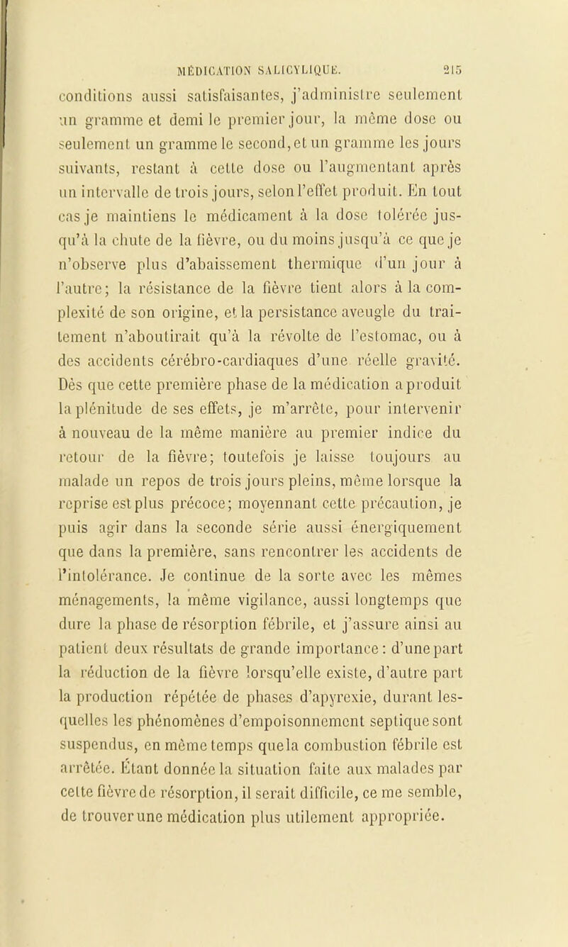 conditions aussi satisfaisantes, j'administre seulement un gramme et demi le premier jour, la même dose ou seulement un gramme le second,et un gramme les jours suivants, restant à cette dose ou l'augmentant après un intervalle de trois jours, selon l'effet produit. En tout cas je maintiens le médicament à la dose tolérée jus- qu'à la chute de la lièvre, ou du moins jusqu'à ce que je n'observe plus d'abaissement thermique d'un jour à l'autre; la résistance de la fièvre tient alors à la com- plexité de son origine, et la persistance aveugle du trai- tement n'aboutirait qu'à la révolte de l'estomac, ou à des accidents cérébro-cardiaques d'une réelle gravité. Dès que cette première phase de la médication a produit la plénitude de ses effets, je m'arrête, pour intervenir à nouveau de la même manière au premier indice du retour de la fièvre; toutefois je laisse toujours au malade un repos de trois jours pleins, même lorsque la reprise est plus précoce; moyennant cette précaution, je puis agir dans la seconde série aussi énergiquement que dans la première, sans rencontrer les accidents de l'intolérance. Je continue de la sorte avec les mêmes ménagements, la même vigilance, aussi longtemps que dure la phase de résorption fébrile, et j'assure ainsi au patient deux résultats de grande importance: d'une part la réduction de la fièvre lorsqu'elle existe, d'autre part la production répétée de phases d'apyrexie, durant les- quelles les phénomènes d'empoisonnement sepliquesont suspendus, en même temps quela combustion fébrile est arrêtée. Étant donnée la situation faite aux malades par celte fièvre de résorption, il serait difficile, ce me semble, de trouver une médication plus utilement appropriée.