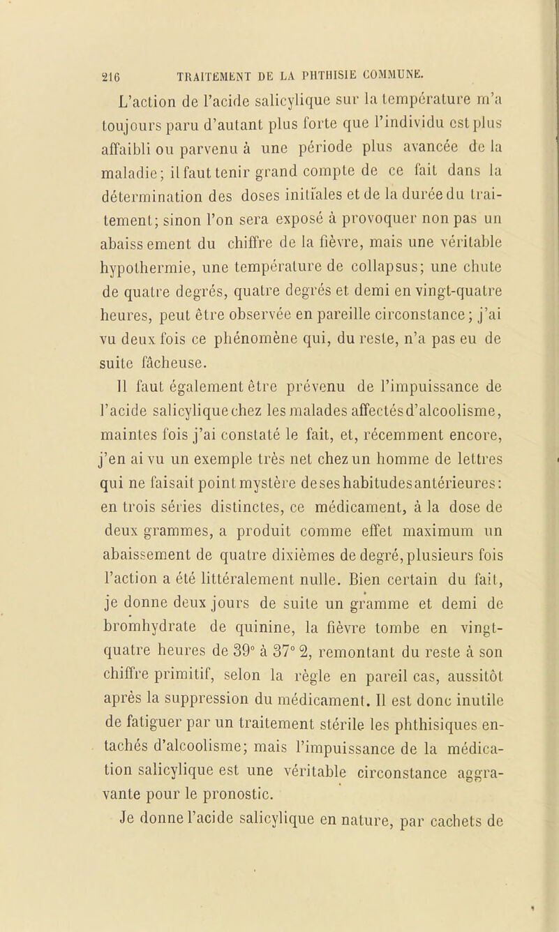 L'action de l'acide salicylique sur la température m'a toujours paru d'autant plus forte que l'individu est plus affaibli ou parvenu à une période plus avancée de la maladie; il faut tenir grand compte de ce fait dans la détermination des doses initiales et de la durée du trai- tement; sinon l'on sera exposé à provoquer non pas un abaissement du chiffre de la fièvre, mais une véritable hypothermie, une température de collapsus; une chute de quatre degrés, quatre degrés et demi en vingt-quatre heures, peut être observée en pareille circonstance; j'ai vu deux fois ce phénomène qui, du reste, n'a pas eu de suite fâcheuse. 11 faut également être prévenu de l'impuissance de l'acide salicylique chez les malades affectés d'alcoolisme, maintes fois j'ai constaté le fait, et, récemment encore, j'en ai vu un exemple très net chez un homme de lettres qui ne faisait point mystère deseshabitudesantérieures: en trois séries distinctes, ce médicament, à la dose de deux grammes, a produit comme effet maximum un abaissement de quatre dixièmes de degré, plusieurs fois l'action a été littéralement nulle. Bien certain du fait, je donne deux jours de suite un gramme et demi de bromhydrate de quinine, la fièvre tombe en vingt- quatre heures de 39° à 37° % remontant du reste a son chiffre primitif, selon la règle en pareil cas, aussitôt après la suppression du médicament. Il est donc inutile de fatiguer par un traitement stérile les phthisiques en- tachés d'alcoolisme; mais l'impuissance de la médica- tion salicylique est une véritable circonstance aggra- vante pour le pronostic. Je donne l'acide salicylique en nature, par cachets de