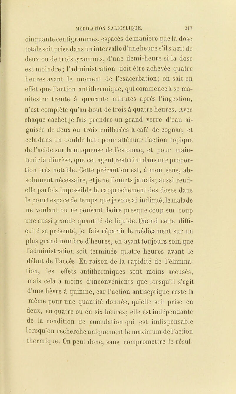 cinquante centigrammes, espacés de manière que la dose totalesoitprise dans un intervalled'uneheure s'il s'agit de deux ou de trois grammes, d'une demi-heure si la dose est moindre; l'administration doit être achevée quatre heures avant le moment de l'exacerbation; on sait en effet que l'action antilhermique, qui commence à se ma- nifester trente à quarante minutes après l'ingestion, n'est complète qu'au bout de trois à quatre heures. Avec chaque cachet je fais prendre un grand verre d'eau ai- guisée de deux ou trois cuillerées à café de cognac, et cela dans un double but: pour atténuer l'action topique de l'acide sur la muqueuse de l'estomac, et pour main- tenir la diurèse, que cet agent restreint dans une propor- tion très notable. Cette précaution est, à mon sens, ab- solument nécessaire, et je ne l'omets jamais; aussi rend- elle parfois impossible le rapprochement des doses dans le court espace de temps que je vous ai indiqué, le malade ne voulant ou ne pouvant boire presque coup sur coup une aussi grande quantité de liquide. Quand celte diffi- culté se présente, je fais répartir le médicament sur un plus grand nombre d'heures, en ayant toujours soin que l'administration soit terminée quatre heures avant le début de l'accès.. En raison de la rapidité de l'élimina- tion, les effets antithermiques sont moins accusés, mais cela a moins d'inconvénients que lorsqu'il s'agit d'une fièvre à quinine, car l'action antiseptique reste la même pour une quantité donnée, qu'elle soit prise en deux, en quatre ou en six heures; elle est indépendante de la condition de cumulation qui est indispensable lorsqu'on recherche uniquement le maximum de l'action thermique. On peut donc, sans compromettre le résul-